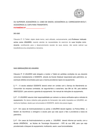 OU  SUPERIOR;  ACESSÓRIOS  (1):  CABO  DE  DADOS;  ACESSÓRIOS  (2):  CARREGADOR  BIVOLT;
ACESSÓRIOS (3): CAPA PARA TRANSPORTE.
PATRIMÔNIO Nº _____________________ .

DO USO

Cláusula  2ª.  O  Tablet,  objeto  deste  termo,  será   utilizado,  exclusivamente,  pelo Professor  indicado
acima  como   USUÁRIO,  visando  atender  às   necessidades  do  exercício  de  suas  funções  como

docente,  contribuindo  para  o  desenvolvimento  escolar  de  seus  alunos,  não  sendo  cabível   sua
transferência e/ou empréstimo a terceiros.

DAS OBRIGAÇÕES DO USUÁRIO

Cláusula  3ª.  O  USUÁRIO  está  obrigado   a  manter  o  Tablet  em   perfeitas  condições  de  uso, devendo
comunicar  imediatamente  à  CEDENTE,  através  da  Escola  Estadual  responsável  pelo  patrimônio,  os
eventuais defeitos encontrados para que a mesma providencie reparo do equipamento.

§  1º  –  A  escola  estadual  CEDENTE   deverá   entrar  em  contato  com  o  Serviço  de  Atendimento  ao
Consumidor  da  empresa  contratada,  de  segunda­feira   a  sexta­feira,  das  08h  às   18h,  pelo  telefone
08007222331, para acionar a garantia do equipamento. Ver manual de instruções do equipamento.

§  2º  ­  O  USUÁRIO  assume   total  responsabilidade  por  extravio  ou danos verificados  após a retirada  do
equipamento.  Os  danos  cobertos  pela  garantia  do  fornecedor  não  serão  imputados  ao  USUÁRIO,  em
nenhuma hipótese, desde que comunicados à CEDENTE, dentro dos prazos legais.

§  3º  ­  Em  casos  de  furto/roubo/extravio  ou  perda,  o  USUÁRIO  deverá  registrar,  na  Polícia  Militar,  o
Boletim  de  Ocorrência  e  entregá­lo  à  escola  para  que  esta  apure  o  fato  e  providencie  a  baixa  do
patrimônio.

§  4º  ­  Em  casos  de  furto/roubo/extravio  ou  perda,  o  USUÁRIO  deverá  informar  por  escrito,  com  a
devida  URGÊNCIA,  ao  Núcleo  de  Tecnologia   Educacional  –  NTE   de  sua  SRE,  para  que  seja
providenciado o bloqueio do equipamento, inutilizando, assim, suas funcionalidades.

 