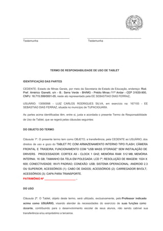 _______________________________                        ____________________________________
Testemunha                                                                   Testemunha

TERMO DE RESPONSABILIDADE DE USO DE TABLET

IDENTIFICAÇÃO DAS PARTES

CEDENTE:  Estado  de  Minas  Gerais,  por  meio  da  Secretaria   de  Estado de  Educação,  endereço: Rod.
Pref.  Américo  Gianetti,   s/n  ­  B.:  Serra   Verde   ­  BH/MG  ­  Prédio  Minas  /11º  Andar  ­  CEP  31630­900,
CNPJ: 18.715.599/0001­05, neste ato representado pela EE SEBASTIAO DIAS FERRAZ.
USUÁRIO:  13090998  ­  LUIZ  CARLOS  RODRIGUES  SILVA,   em  exercício  na:  167193  ­   EE
SEBASTIAO DIAS FERRAZ, situada no município de TUPACIGUARA.
As  partes  acima  identificadas   têm,  entre  si,  justa  e  acordada  o  presente  Termo  de  Responsabilidade
de Uso de Tablet, que se regerá pelas cláusulas seguintes:

DO OBJETO DO TERMO

Cláusula  1ª.  O  presente  termo   tem  como  OBJETO,  a transferência,  pela CEDENTE ao  USUÁRIO, dos
direitos  de  uso  e  gozo  do  TABLET  PC  COM  ARMAZENAMENTO  INTERNO  TIPO  FLASH;  CÂMERA
FRONTAL  E  TRASEIRA;  FUNCIONAMENTO  COM   "USB  MASS  STORAGE"  SEM  INSTALAÇÃO  DE
DRIVERS.  PROCESSADOR:   CORTEX  A9  ­   CLOCK  1  GHZ;  MEMÓRIA  RAM:  512  MB;  MEMÓRIA
INTERNA:  16  GB;  TAMANHO DA  TELA EM  POLEGADA:  LCD  7";  RESOLUÇÃO  DE IMAGEM:  1024 X
600;   CONECTIVIDADE:  WI­FI  PADRAO;  CONEXÃO:  USB;  SISTEMA  OPERACIONAL:  ANDROID  2.3
OU  SUPERIOR;  ACESSÓRIOS  (1):  CABO  DE  DADOS;  ACESSÓRIOS  (2):  CARREGADOR  BIVOLT;
ACESSÓRIOS (3): CAPA PARA TRANSPORTE.
PATRIMÔNIO Nº _____________________ .

DO USO

Cláusula  2ª.  O  Tablet,  objeto  deste  termo,  será   utilizado,  exclusivamente,  pelo Professor  indicado
acima  como   USUÁRIO,  visando  atender  às   necessidades  do  exercício  de  suas  funções  como

docente,  contribuindo  para  o  desenvolvimento  escolar  de  seus  alunos,  não  sendo  cabível   sua
transferência e/ou empréstimo a terceiros.

 