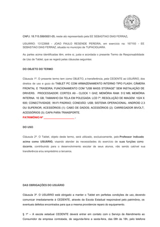 CNPJ: 18.715.599/0001­05, neste ato representado pela EE SEBASTIAO DIAS FERRAZ.
USUÁRIO:  13122668  ­  JOAO  PAULO  RESENDE   PEREIRA,  em  exercício  na:  167193  ­  EE
SEBASTIAO DIAS FERRAZ, situada no município de TUPACIGUARA.
As  partes  acima  identificadas   têm,  entre  si,  justa  e  acordada  o  presente  Termo  de  Responsabilidade
de Uso de Tablet, que se regerá pelas cláusulas seguintes:

DO OBJETO DO TERMO

Cláusula  1ª.  O  presente  termo   tem  como  OBJETO,  a transferência,  pela CEDENTE ao  USUÁRIO, dos
direitos  de  uso  e  gozo  do  TABLET  PC  COM  ARMAZENAMENTO  INTERNO  TIPO  FLASH;  CÂMERA
FRONTAL  E  TRASEIRA;  FUNCIONAMENTO  COM   "USB  MASS  STORAGE"  SEM  INSTALAÇÃO  DE
DRIVERS.  PROCESSADOR:   CORTEX  A9  ­   CLOCK  1  GHZ;  MEMÓRIA  RAM:  512  MB;  MEMÓRIA
INTERNA:  16  GB;  TAMANHO DA  TELA EM  POLEGADA:  LCD  7";  RESOLUÇÃO  DE IMAGEM:  1024 X
600;   CONECTIVIDADE:  WI­FI  PADRAO;  CONEXÃO:  USB;  SISTEMA  OPERACIONAL:  ANDROID  2.3
OU  SUPERIOR;  ACESSÓRIOS  (1):  CABO  DE  DADOS;  ACESSÓRIOS  (2):  CARREGADOR  BIVOLT;
ACESSÓRIOS (3): CAPA PARA TRANSPORTE.
PATRIMÔNIO Nº _____________________ .

DO USO

Cláusula  2ª.  O  Tablet,  objeto  deste  termo,  será   utilizado,  exclusivamente,  pelo Professor  indicado
acima  como   USUÁRIO,  visando  atender  às   necessidades  do  exercício  de  suas  funções  como

docente,  contribuindo  para  o  desenvolvimento  escolar  de  seus  alunos,  não  sendo  cabível   sua
transferência e/ou empréstimo a terceiros.

DAS OBRIGAÇÕES DO USUÁRIO

Cláusula  3ª.  O  USUÁRIO  está  obrigado   a  manter  o  Tablet  em   perfeitas  condições  de  uso, devendo
comunicar  imediatamente  à  CEDENTE,  através  da  Escola  Estadual  responsável  pelo  patrimônio,  os
eventuais defeitos encontrados para que a mesma providencie reparo do equipamento.

§  1º  –  A  escola  estadual  CEDENTE   deverá   entrar  em  contato  com  o  Serviço  de  Atendimento  ao
Consumidor  da  empresa  contratada,  de  segunda­feira   a  sexta­feira,  das  08h  às   18h,  pelo  telefone

 