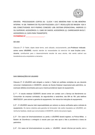 DRIVERS.  PROCESSADOR:   CORTEX  A9  ­   CLOCK  1  GHZ;  MEMÓRIA  RAM:  512  MB;  MEMÓRIA
INTERNA:  16  GB;  TAMANHO DA  TELA EM  POLEGADA:  LCD  7";  RESOLUÇÃO  DE IMAGEM:  1024 X
600;   CONECTIVIDADE:  WI­FI  PADRAO;  CONEXÃO:  USB;  SISTEMA  OPERACIONAL:  ANDROID  2.3
OU  SUPERIOR;  ACESSÓRIOS  (1):  CABO  DE  DADOS;  ACESSÓRIOS  (2):  CARREGADOR  BIVOLT;
ACESSÓRIOS (3): CAPA PARA TRANSPORTE.
PATRIMÔNIO Nº _____________________ .

DO USO

Cláusula  2ª.  O  Tablet,  objeto  deste  termo,  será   utilizado,  exclusivamente,  pelo Professor  indicado
acima  como   USUÁRIO,  visando  atender  às   necessidades  do  exercício  de  suas  funções  como

docente,  contribuindo  para  o  desenvolvimento  escolar  de  seus  alunos,  não  sendo  cabível   sua
transferência e/ou empréstimo a terceiros.

DAS OBRIGAÇÕES DO USUÁRIO

Cláusula  3ª.  O  USUÁRIO  está  obrigado   a  manter  o  Tablet  em   perfeitas  condições  de  uso, devendo
comunicar  imediatamente  à  CEDENTE,  através  da  Escola  Estadual  responsável  pelo  patrimônio,  os
eventuais defeitos encontrados para que a mesma providencie reparo do equipamento.

§  1º  –  A  escola  estadual  CEDENTE   deverá   entrar  em  contato  com  o  Serviço  de  Atendimento  ao
Consumidor  da  empresa  contratada,  de  segunda­feira   a  sexta­feira,  das  08h  às   18h,  pelo  telefone
08007222331, para acionar a garantia do equipamento. Ver manual de instruções do equipamento.

§  2º  ­  O  USUÁRIO  assume   total  responsabilidade  por  extravio  ou danos verificados  após a retirada  do
equipamento.  Os  danos  cobertos  pela  garantia  do  fornecedor  não  serão  imputados  ao  USUÁRIO,  em
nenhuma hipótese, desde que comunicados à CEDENTE, dentro dos prazos legais.

§  3º  ­  Em  casos  de  furto/roubo/extravio  ou  perda,  o  USUÁRIO  deverá  registrar,  na  Polícia  Militar,  o
Boletim  de  Ocorrência  e  entregá­lo  à  escola  para  que  esta  apure  o  fato  e  providencie  a  baixa  do
patrimônio.

§  4º  ­  Em  casos  de  furto/roubo/extravio  ou  perda,  o  USUÁRIO  deverá  informar  por  escrito,  com  a

 
