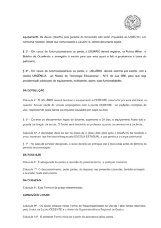 equipamento.  Os  danos  cobertos  pela  garantia  do  fornecedor  não  serão  imputados  ao  USUÁRIO,  em
nenhuma hipótese, desde que comunicados à CEDENTE, dentro dos prazos legais.

§  3º  ­  Em  casos  de  furto/roubo/extravio  ou  perda,  o  USUÁRIO  deverá  registrar,  na  Polícia  Militar,  o
Boletim  de  Ocorrência  e  entregá­lo  à  escola  para  que  esta  apure  o  fato  e  providencie  a  baixa  do
patrimônio.

§  4º  ­  Em  casos  de  furto/roubo/extravio  ou  perda,  o  USUÁRIO  deverá  informar  por  escrito,  com  a
devida  URGÊNCIA,  ao  Núcleo  de  Tecnologia   Educacional  –  NTE   de  sua  SRE,  para  que  seja
providenciado o bloqueio do equipamento, inutilizando, assim, suas funcionalidades.

DA DEVOLUÇÃO

Cláusula 4ª. O USUÁRIO deverá devolver  o equipamento  à CEDENTE  quando  for  por  esta  solicitado,  ou
quando  houver  perda  do  vínculo  empregatício  com  a  escola  CEDENTE,  em  perfeitas  condições  de
uso, respondendo pelos danos ou prejuízos causados por culpa ou dolo.

§  1º  ­  Durante  os  afastamentos  legais  do  docente,  superiores  a   30  dias,  o  equipamento  ficará  sob  a
guarda da direção da escola. O Tablet será devolvido ao professor quando do seu retorno à docência.
Cláusula  5ª.  A   devolução  deve  se   dar   no  prazo  de  2  (dois)   dias   úteis  após  o  USUÁRIO ter recebido  o
aviso impresso, que lhe será entregue pela ESCOLA ESTADUAL a que pertence a carga patrimonial.
§  1º  ­  No  caso  de servidor  designado,  o aviso  deverá  ser entregue  até 2 (dois) dias antes do  término  do
período de contratação.
DA RESCISÃO

Cláusula 6ª. É assegurada às partes a rescisão do presente termo  a qualquer momento.
Cláusula  7ª.  O  descumprimento,   pelas  partes,  do  disposto  nas  presentes  cláusulas,  também ensejará
a rescisão deste instrumento.
DA DURAÇÃO

Cláusula 8ª. Este Termo é de prazo indeterminado.
CONDIÇÕES GERAIS

Cláusula  9ª.  Os   casos  omissos  neste  Termo  de  Responsabilidade  de  Uso  de  Tablet  serão  resolvidos
pelo diretor da Escola CEDENTE e o diretor da Superintendência Regional de Ensino.
Cláusula 10ª.  O presente Termo inicia­se a partir da assinatura pelas partes.

 