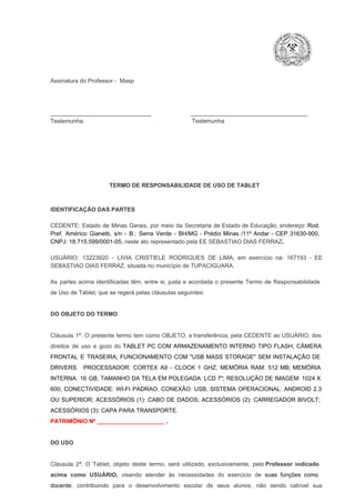 Assinatura do Professor ­  Masp

_______________________________                        ____________________________________
Testemunha                                                                   Testemunha

TERMO DE RESPONSABILIDADE DE USO DE TABLET

IDENTIFICAÇÃO DAS PARTES

CEDENTE:  Estado  de  Minas  Gerais,  por  meio  da  Secretaria   de  Estado de  Educação,  endereço: Rod.
Pref.  Américo  Gianetti,   s/n  ­  B.:  Serra   Verde   ­  BH/MG  ­  Prédio  Minas  /11º  Andar  ­  CEP  31630­900,
CNPJ: 18.715.599/0001­05, neste ato representado pela EE SEBASTIAO DIAS FERRAZ.
USUÁRIO:  13223920  ­  LIVIA  CRISTIELE  RODRIGUES  DE  LIMA,  em  exercício  na:  167193  ­  EE
SEBASTIAO DIAS FERRAZ, situada no município de TUPACIGUARA.
As  partes  acima  identificadas   têm,  entre  si,  justa  e  acordada  o  presente  Termo  de  Responsabilidade
de Uso de Tablet, que se regerá pelas cláusulas seguintes:

DO OBJETO DO TERMO

Cláusula  1ª.  O  presente  termo   tem  como  OBJETO,  a transferência,  pela CEDENTE ao  USUÁRIO, dos
direitos  de  uso  e  gozo  do  TABLET  PC  COM  ARMAZENAMENTO  INTERNO  TIPO  FLASH;  CÂMERA
FRONTAL  E  TRASEIRA;  FUNCIONAMENTO  COM   "USB  MASS  STORAGE"  SEM  INSTALAÇÃO  DE
DRIVERS.  PROCESSADOR:   CORTEX  A9  ­   CLOCK  1  GHZ;  MEMÓRIA  RAM:  512  MB;  MEMÓRIA
INTERNA:  16  GB;  TAMANHO DA  TELA EM  POLEGADA:  LCD  7";  RESOLUÇÃO  DE IMAGEM:  1024 X
600;   CONECTIVIDADE:  WI­FI  PADRAO;  CONEXÃO:  USB;  SISTEMA  OPERACIONAL:  ANDROID  2.3
OU  SUPERIOR;  ACESSÓRIOS  (1):  CABO  DE  DADOS;  ACESSÓRIOS  (2):  CARREGADOR  BIVOLT;
ACESSÓRIOS (3): CAPA PARA TRANSPORTE.
PATRIMÔNIO Nº _____________________ .

DO USO

Cláusula  2ª.  O  Tablet,  objeto  deste  termo,  será   utilizado,  exclusivamente,  pelo Professor  indicado
acima  como   USUÁRIO,  visando  atender  às   necessidades  do  exercício  de  suas  funções  como

docente,  contribuindo  para  o  desenvolvimento  escolar  de  seus  alunos,  não  sendo  cabível   sua

 