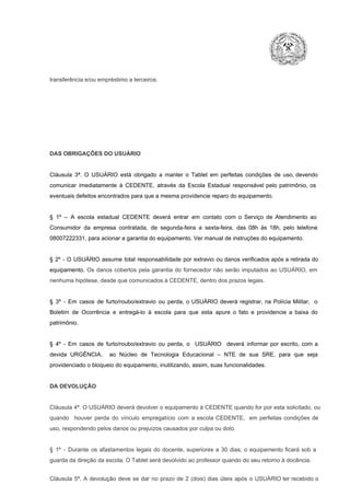 transferência e/ou empréstimo a terceiros.

DAS OBRIGAÇÕES DO USUÁRIO

Cláusula  3ª.  O  USUÁRIO  está  obrigado   a  manter  o  Tablet  em   perfeitas  condições  de  uso, devendo
comunicar  imediatamente  à  CEDENTE,  através  da  Escola  Estadual  responsável  pelo  patrimônio,  os
eventuais defeitos encontrados para que a mesma providencie reparo do equipamento.

§  1º  –  A  escola  estadual  CEDENTE   deverá   entrar  em  contato  com  o  Serviço  de  Atendimento  ao
Consumidor  da  empresa  contratada,  de  segunda­feira   a  sexta­feira,  das  08h  às   18h,  pelo  telefone
08007222331, para acionar a garantia do equipamento. Ver manual de instruções do equipamento.

§  2º  ­  O  USUÁRIO  assume   total  responsabilidade  por  extravio  ou danos verificados  após a retirada  do
equipamento.  Os  danos  cobertos  pela  garantia  do  fornecedor  não  serão  imputados  ao  USUÁRIO,  em
nenhuma hipótese, desde que comunicados à CEDENTE, dentro dos prazos legais.

§  3º  ­  Em  casos  de  furto/roubo/extravio  ou  perda,  o  USUÁRIO  deverá  registrar,  na  Polícia  Militar,  o
Boletim  de  Ocorrência  e  entregá­lo  à  escola  para  que  esta  apure  o  fato  e  providencie  a  baixa  do
patrimônio.

§  4º  ­  Em  casos  de  furto/roubo/extravio  ou  perda,  o  USUÁRIO  deverá  informar  por  escrito,  com  a
devida  URGÊNCIA,  ao  Núcleo  de  Tecnologia   Educacional  –  NTE   de  sua  SRE,  para  que  seja
providenciado o bloqueio do equipamento, inutilizando, assim, suas funcionalidades.

DA DEVOLUÇÃO

Cláusula 4ª. O USUÁRIO deverá devolver  o equipamento  à CEDENTE  quando  for  por  esta  solicitado,  ou
quando  houver  perda  do  vínculo  empregatício  com  a  escola  CEDENTE,  em  perfeitas  condições  de
uso, respondendo pelos danos ou prejuízos causados por culpa ou dolo.

§  1º  ­  Durante  os  afastamentos  legais  do  docente,  superiores  a   30  dias,  o  equipamento  ficará  sob  a
guarda da direção da escola. O Tablet será devolvido ao professor quando do seu retorno à docência.
Cláusula  5ª.  A   devolução  deve  se   dar   no  prazo  de  2  (dois)   dias   úteis  após  o  USUÁRIO ter recebido  o

 