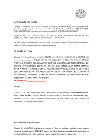 IDENTIFICAÇÃO DAS PARTES

CEDENTE:  Estado  de  Minas  Gerais,  por  meio  da  Secretaria   de  Estado de  Educação,  endereço: Rod.
Pref.  Américo  Gianetti,   s/n  ­  B.:  Serra   Verde   ­  BH/MG  ­  Prédio  Minas  /11º  Andar  ­  CEP  31630­900,
CNPJ: 18.715.599/0001­05, neste ato representado pela EE SEBASTIAO DIAS FERRAZ.
USUÁRIO:  13241401  ­  DENER  JESUS  FREITAS   DE  MELO,   em  exercício  na:  167193  ­   EE
SEBASTIAO DIAS FERRAZ, situada no município de TUPACIGUARA.
As  partes  acima  identificadas   têm,  entre  si,  justa  e  acordada  o  presente  Termo  de  Responsabilidade
de Uso de Tablet, que se regerá pelas cláusulas seguintes:

DO OBJETO DO TERMO

Cláusula  1ª.  O  presente  termo   tem  como  OBJETO,  a transferência,  pela CEDENTE ao  USUÁRIO, dos
direitos  de  uso  e  gozo  do  TABLET  PC  COM  ARMAZENAMENTO  INTERNO  TIPO  FLASH;  CÂMERA
FRONTAL  E  TRASEIRA;  FUNCIONAMENTO  COM   "USB  MASS  STORAGE"  SEM  INSTALAÇÃO  DE
DRIVERS.  PROCESSADOR:   CORTEX  A9  ­   CLOCK  1  GHZ;  MEMÓRIA  RAM:  512  MB;  MEMÓRIA
INTERNA:  16  GB;  TAMANHO DA  TELA EM  POLEGADA:  LCD  7";  RESOLUÇÃO  DE IMAGEM:  1024 X
600;   CONECTIVIDADE:  WI­FI  PADRAO;  CONEXÃO:  USB;  SISTEMA  OPERACIONAL:  ANDROID  2.3
OU  SUPERIOR;  ACESSÓRIOS  (1):  CABO  DE  DADOS;  ACESSÓRIOS  (2):  CARREGADOR  BIVOLT;
ACESSÓRIOS (3): CAPA PARA TRANSPORTE.
PATRIMÔNIO Nº _____________________ .

DO USO

Cláusula  2ª.  O  Tablet,  objeto  deste  termo,  será   utilizado,  exclusivamente,  pelo Professor  indicado
acima  como   USUÁRIO,  visando  atender  às   necessidades  do  exercício  de  suas  funções  como

docente,  contribuindo  para  o  desenvolvimento  escolar  de  seus  alunos,  não  sendo  cabível   sua
transferência e/ou empréstimo a terceiros.

DAS OBRIGAÇÕES DO USUÁRIO

Cláusula  3ª.  O  USUÁRIO  está  obrigado   a  manter  o  Tablet  em   perfeitas  condições  de  uso, devendo
comunicar  imediatamente  à  CEDENTE,  através  da  Escola  Estadual  responsável  pelo  patrimônio,  os
eventuais defeitos encontrados para que a mesma providencie reparo do equipamento.

 