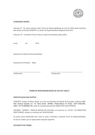 CONDIÇÕES GERAIS

Cláusula  9ª.  Os   casos  omissos  neste  Termo  de  Responsabilidade  de  Uso  de  Tablet  serão  resolvidos
pelo diretor da Escola CEDENTE e o diretor da Superintendência Regional de Ensino.
Cláusula 10ª.  O presente Termo inicia­se a partir da assinatura pelas partes.

Local,                  de                   2013.

Assinatura do Diretor da Escola Estadual

Assinatura do Professor ­  Masp

_______________________________                        ____________________________________
Testemunha                                                                   Testemunha

TERMO DE RESPONSABILIDADE DE USO DE TABLET

IDENTIFICAÇÃO DAS PARTES

CEDENTE:  Estado  de  Minas  Gerais,  por  meio  da  Secretaria   de  Estado de  Educação,  endereço: Rod.
Pref.  Américo  Gianetti,   s/n  ­  B.:  Serra   Verde   ­  BH/MG  ­  Prédio  Minas  /11º  Andar  ­  CEP  31630­900,
CNPJ: 18.715.599/0001­05, neste ato representado pela EE SEBASTIAO DIAS FERRAZ.
USUÁRIO:  13248083  ­  VINICIUS  MOURA  DE  GOUVEIA,  em  exercício  na:  167193  ­  EE  SEBASTIAO
DIAS FERRAZ, situada no município de TUPACIGUARA.
As  partes  acima  identificadas   têm,  entre  si,  justa  e  acordada  o  presente  Termo  de  Responsabilidade
de Uso de Tablet, que se regerá pelas cláusulas seguintes:

DO OBJETO DO TERMO

 