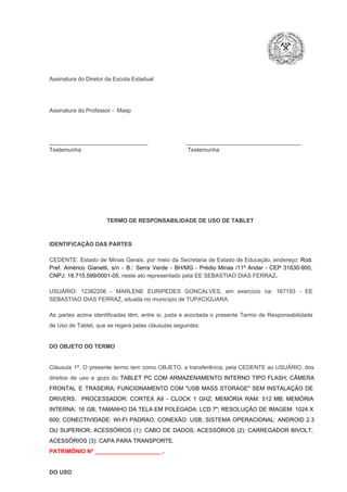 Assinatura do Diretor da Escola Estadual

Assinatura do Professor ­  Masp

_______________________________                        ____________________________________
Testemunha                                                                   Testemunha

TERMO DE RESPONSABILIDADE DE USO DE TABLET

IDENTIFICAÇÃO DAS PARTES

CEDENTE:  Estado  de  Minas  Gerais,  por  meio  da  Secretaria   de  Estado de  Educação,  endereço: Rod.
Pref.  Américo  Gianetti,   s/n  ­  B.:  Serra   Verde   ­  BH/MG  ­  Prédio  Minas  /11º  Andar  ­  CEP  31630­900,
CNPJ: 18.715.599/0001­05, neste ato representado pela EE SEBASTIAO DIAS FERRAZ.
USUÁRIO:  12382206  ­  MARLENE  EURIPEDES  GONCALVES,  em  exercício  na:  167193  ­  EE
SEBASTIAO DIAS FERRAZ, situada no município de TUPACIGUARA.
As  partes  acima  identificadas   têm,  entre  si,  justa  e  acordada  o  presente  Termo  de  Responsabilidade
de Uso de Tablet, que se regerá pelas cláusulas seguintes:

DO OBJETO DO TERMO

Cláusula  1ª.  O  presente  termo   tem  como  OBJETO,  a transferência,  pela CEDENTE ao  USUÁRIO, dos
direitos  de  uso  e  gozo  do  TABLET  PC  COM  ARMAZENAMENTO  INTERNO  TIPO  FLASH;  CÂMERA
FRONTAL  E  TRASEIRA;  FUNCIONAMENTO  COM   "USB  MASS  STORAGE"  SEM  INSTALAÇÃO  DE
DRIVERS.  PROCESSADOR:   CORTEX  A9  ­   CLOCK  1  GHZ;  MEMÓRIA  RAM:  512  MB;  MEMÓRIA
INTERNA:  16  GB;  TAMANHO DA  TELA EM  POLEGADA:  LCD  7";  RESOLUÇÃO  DE IMAGEM:  1024 X
600;   CONECTIVIDADE:  WI­FI  PADRAO;  CONEXÃO:  USB;  SISTEMA  OPERACIONAL:  ANDROID  2.3
OU  SUPERIOR;  ACESSÓRIOS  (1):  CABO  DE  DADOS;  ACESSÓRIOS  (2):  CARREGADOR  BIVOLT;
ACESSÓRIOS (3): CAPA PARA TRANSPORTE.
PATRIMÔNIO Nº _____________________ .

DO USO

 
