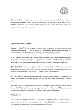 Cláusula  2ª.  O  Tablet,  objeto  deste  termo,  será   utilizado,  exclusivamente,  pelo Professor  indicado
acima  como   USUÁRIO,  visando  atender  às   necessidades  do  exercício  de  suas  funções  como

docente,  contribuindo  para  o  desenvolvimento  escolar  de  seus  alunos,  não  sendo  cabível   sua
transferência e/ou empréstimo a terceiros.

DAS OBRIGAÇÕES DO USUÁRIO

Cláusula  3ª.  O  USUÁRIO  está  obrigado   a  manter  o  Tablet  em   perfeitas  condições  de  uso, devendo
comunicar  imediatamente  à  CEDENTE,  através  da  Escola  Estadual  responsável  pelo  patrimônio,  os
eventuais defeitos encontrados para que a mesma providencie reparo do equipamento.

§  1º  –  A  escola  estadual  CEDENTE   deverá   entrar  em  contato  com  o  Serviço  de  Atendimento  ao
Consumidor  da  empresa  contratada,  de  segunda­feira   a  sexta­feira,  das  08h  às   18h,  pelo  telefone
08007222331, para acionar a garantia do equipamento. Ver manual de instruções do equipamento.

§  2º  ­  O  USUÁRIO  assume   total  responsabilidade  por  extravio  ou danos verificados  após a retirada  do
equipamento.  Os  danos  cobertos  pela  garantia  do  fornecedor  não  serão  imputados  ao  USUÁRIO,  em
nenhuma hipótese, desde que comunicados à CEDENTE, dentro dos prazos legais.

§  3º  ­  Em  casos  de  furto/roubo/extravio  ou  perda,  o  USUÁRIO  deverá  registrar,  na  Polícia  Militar,  o
Boletim  de  Ocorrência  e  entregá­lo  à  escola  para  que  esta  apure  o  fato  e  providencie  a  baixa  do
patrimônio.

§  4º  ­  Em  casos  de  furto/roubo/extravio  ou  perda,  o  USUÁRIO  deverá  informar  por  escrito,  com  a
devida  URGÊNCIA,  ao  Núcleo  de  Tecnologia   Educacional  –  NTE   de  sua  SRE,  para  que  seja
providenciado o bloqueio do equipamento, inutilizando, assim, suas funcionalidades.

DA DEVOLUÇÃO

Cláusula 4ª. O USUÁRIO deverá devolver  o equipamento  à CEDENTE  quando  for  por  esta  solicitado,  ou
quando  houver  perda  do  vínculo  empregatício  com  a  escola  CEDENTE,  em  perfeitas  condições  de
uso, respondendo pelos danos ou prejuízos causados por culpa ou dolo.

 