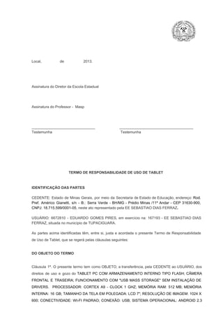 Local,                  de                   2013.

Assinatura do Diretor da Escola Estadual

Assinatura do Professor ­  Masp

_______________________________                        ____________________________________
Testemunha                                                                   Testemunha

TERMO DE RESPONSABILIDADE DE USO DE TABLET

IDENTIFICAÇÃO DAS PARTES

CEDENTE:  Estado  de  Minas  Gerais,  por  meio  da  Secretaria   de  Estado de  Educação,  endereço: Rod.
Pref.  Américo  Gianetti,   s/n  ­  B.:  Serra   Verde   ­  BH/MG  ­  Prédio  Minas  /11º  Andar  ­  CEP  31630­900,
CNPJ: 18.715.599/0001­05, neste ato representado pela EE SEBASTIAO DIAS FERRAZ.
USUÁRIO:  6672810  ­  EDUARDO  GOMES  PIRES,  em  exercício  na:  167193  ­  EE  SEBASTIAO  DIAS
FERRAZ, situada no município de TUPACIGUARA.
As  partes  acima  identificadas   têm,  entre  si,  justa  e  acordada  o  presente  Termo  de  Responsabilidade
de Uso de Tablet, que se regerá pelas cláusulas seguintes:

DO OBJETO DO TERMO

Cláusula  1ª.  O  presente  termo   tem  como  OBJETO,  a transferência,  pela CEDENTE ao  USUÁRIO, dos
direitos  de  uso  e  gozo  do  TABLET  PC  COM  ARMAZENAMENTO  INTERNO  TIPO  FLASH;  CÂMERA
FRONTAL  E  TRASEIRA;  FUNCIONAMENTO  COM   "USB  MASS  STORAGE"  SEM  INSTALAÇÃO  DE
DRIVERS.  PROCESSADOR:   CORTEX  A9  ­   CLOCK  1  GHZ;  MEMÓRIA  RAM:  512  MB;  MEMÓRIA
INTERNA:  16  GB;  TAMANHO DA  TELA EM  POLEGADA:  LCD  7";  RESOLUÇÃO  DE IMAGEM:  1024 X
600;   CONECTIVIDADE:  WI­FI  PADRAO;  CONEXÃO:  USB;  SISTEMA  OPERACIONAL:  ANDROID  2.3

 