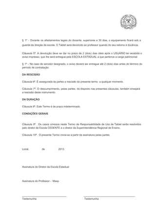§  1º  ­  Durante  os  afastamentos  legais  do  docente,  superiores  a   30  dias,  o  equipamento  ficará  sob  a
guarda da direção da escola. O Tablet será devolvido ao professor quando do seu retorno à docência.
Cláusula  5ª.  A   devolução  deve  se   dar   no  prazo  de  2  (dois)   dias   úteis  após  o  USUÁRIO ter recebido  o
aviso impresso, que lhe será entregue pela ESCOLA ESTADUAL a que pertence a carga patrimonial.
§  1º  ­  No  caso  de servidor  designado,  o aviso  deverá  ser entregue  até 2 (dois) dias antes do  término  do
período de contratação.
DA RESCISÃO

Cláusula 6ª. É assegurada às partes a rescisão do presente termo  a qualquer momento.
Cláusula  7ª.  O  descumprimento,   pelas  partes,  do  disposto  nas  presentes  cláusulas,  também ensejará
a rescisão deste instrumento.
DA DURAÇÃO

Cláusula 8ª. Este Termo é de prazo indeterminado.
CONDIÇÕES GERAIS

Cláusula  9ª.  Os   casos  omissos  neste  Termo  de  Responsabilidade  de  Uso  de  Tablet  serão  resolvidos
pelo diretor da Escola CEDENTE e o diretor da Superintendência Regional de Ensino.
Cláusula 10ª.  O presente Termo inicia­se a partir da assinatura pelas partes.

Local,                  de                   2013.

Assinatura do Diretor da Escola Estadual

Assinatura do Professor ­  Masp

_______________________________                        ____________________________________
Testemunha                                                                   Testemunha

 