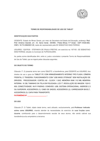 TERMO DE RESPONSABILIDADE DE USO DE TABLET

IDENTIFICAÇÃO DAS PARTES

CEDENTE:  Estado  de  Minas  Gerais,  por  meio  da  Secretaria   de  Estado de  Educação,  endereço: Rod.
Pref.  Américo  Gianetti,   s/n  ­  B.:  Serra   Verde   ­  BH/MG  ­  Prédio  Minas  /11º  Andar  ­  CEP  31630­900,
CNPJ: 18.715.599/0001­05, neste ato representado pela EE SEBASTIAO DIAS FERRAZ.
USUÁRIO:  13247630  ­  STEFANYA  DE  PAULA  FREITAS,  em  exercício  na:  167193  ­  EE SEBASTIAO
DIAS FERRAZ, situada no município de TUPACIGUARA.
As  partes  acima  identificadas   têm,  entre  si,  justa  e  acordada  o  presente  Termo  de  Responsabilidade
de Uso de Tablet, que se regerá pelas cláusulas seguintes:

DO OBJETO DO TERMO

Cláusula  1ª.  O  presente  termo   tem  como  OBJETO,  a transferência,  pela CEDENTE ao  USUÁRIO, dos
direitos  de  uso  e  gozo  do  TABLET  PC  COM  ARMAZENAMENTO  INTERNO  TIPO  FLASH;  CÂMERA
FRONTAL  E  TRASEIRA;  FUNCIONAMENTO  COM   "USB  MASS  STORAGE"  SEM  INSTALAÇÃO  DE
DRIVERS.  PROCESSADOR:   CORTEX  A9  ­   CLOCK  1  GHZ;  MEMÓRIA  RAM:  512  MB;  MEMÓRIA
INTERNA:  16  GB;  TAMANHO DA  TELA EM  POLEGADA:  LCD  7";  RESOLUÇÃO  DE IMAGEM:  1024 X
600;   CONECTIVIDADE:  WI­FI  PADRAO;  CONEXÃO:  USB;  SISTEMA  OPERACIONAL:  ANDROID  2.3
OU  SUPERIOR;  ACESSÓRIOS  (1):  CABO  DE  DADOS;  ACESSÓRIOS  (2):  CARREGADOR  BIVOLT;
ACESSÓRIOS (3): CAPA PARA TRANSPORTE.
PATRIMÔNIO Nº _____________________ .

DO USO

Cláusula  2ª.  O  Tablet,  objeto  deste  termo,  será   utilizado,  exclusivamente,  pelo Professor  indicado
acima  como   USUÁRIO,  visando  atender  às   necessidades  do  exercício  de  suas  funções  como

docente,  contribuindo  para  o  desenvolvimento  escolar  de  seus  alunos,  não  sendo  cabível   sua
transferência e/ou empréstimo a terceiros.

 