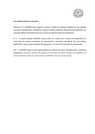 DAS OBRIGAÇÕES DO USUÁRIO

Cláusula  3ª.  O  USUÁRIO  está  obrigado   a  manter  o  Tablet  em   perfeitas  condições  de  uso, devendo
comunicar  imediatamente  à  CEDENTE,  através  da  Escola  Estadual  responsável  pelo  patrimônio,  os
eventuais defeitos encontrados para que a mesma providencie reparo do equipamento.

§  1º  –  A  escola  estadual  CEDENTE   deverá   entrar  em  contato  com  o  Serviço  de  Atendimento  ao
Consumidor  da  empresa  contratada,  de  segunda­feira   a  sexta­feira,  das  08h  às   18h,  pelo  telefone
08007222331, para acionar a garantia do equipamento. Ver manual de instruções do equipamento.

§  2º  ­  O  USUÁRIO  assume   total  responsabilidade  por  extravio  ou danos verificados  após a retirada  do
equipamento.  Os  danos  cobertos  pela  garantia  do  fornecedor  não  serão  imputados  ao  USUÁRIO,  em
nenhuma hipótese, desde que comunicados à CEDENTE, dentro dos prazos legais.

 