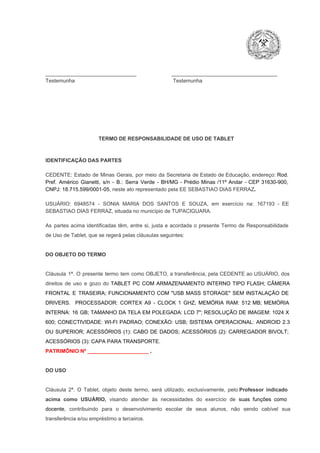 _______________________________                        ____________________________________
Testemunha                                                                   Testemunha

TERMO DE RESPONSABILIDADE DE USO DE TABLET

IDENTIFICAÇÃO DAS PARTES

CEDENTE:  Estado  de  Minas  Gerais,  por  meio  da  Secretaria   de  Estado de  Educação,  endereço: Rod.
Pref.  Américo  Gianetti,   s/n  ­  B.:  Serra   Verde   ­  BH/MG  ­  Prédio  Minas  /11º  Andar  ­  CEP  31630­900,
CNPJ: 18.715.599/0001­05, neste ato representado pela EE SEBASTIAO DIAS FERRAZ.
USUÁRIO:  6948574  ­  SONIA   MARIA  DOS  SANTOS  E  SOUZA,  em  exercício  na:  167193   ­  EE
SEBASTIAO DIAS FERRAZ, situada no município de TUPACIGUARA.
As  partes  acima  identificadas   têm,  entre  si,  justa  e  acordada  o  presente  Termo  de  Responsabilidade
de Uso de Tablet, que se regerá pelas cláusulas seguintes:

DO OBJETO DO TERMO

Cláusula  1ª.  O  presente  termo   tem  como  OBJETO,  a transferência,  pela CEDENTE ao  USUÁRIO, dos
direitos  de  uso  e  gozo  do  TABLET  PC  COM  ARMAZENAMENTO  INTERNO  TIPO  FLASH;  CÂMERA
FRONTAL  E  TRASEIRA;  FUNCIONAMENTO  COM   "USB  MASS  STORAGE"  SEM  INSTALAÇÃO  DE
DRIVERS.  PROCESSADOR:   CORTEX  A9  ­   CLOCK  1  GHZ;  MEMÓRIA  RAM:  512  MB;  MEMÓRIA
INTERNA:  16  GB;  TAMANHO DA  TELA EM  POLEGADA:  LCD  7";  RESOLUÇÃO  DE IMAGEM:  1024 X
600;   CONECTIVIDADE:  WI­FI  PADRAO;  CONEXÃO:  USB;  SISTEMA  OPERACIONAL:  ANDROID  2.3
OU  SUPERIOR;  ACESSÓRIOS  (1):  CABO  DE  DADOS;  ACESSÓRIOS  (2):  CARREGADOR  BIVOLT;
ACESSÓRIOS (3): CAPA PARA TRANSPORTE.
PATRIMÔNIO Nº _____________________ .

DO USO

Cláusula  2ª.  O  Tablet,  objeto  deste  termo,  será   utilizado,  exclusivamente,  pelo Professor  indicado
acima  como   USUÁRIO,  visando  atender  às   necessidades  do  exercício  de  suas  funções  como

docente,  contribuindo  para  o  desenvolvimento  escolar  de  seus  alunos,  não  sendo  cabível   sua
transferência e/ou empréstimo a terceiros.

 