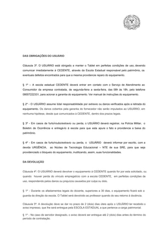 DAS OBRIGAÇÕES DO USUÁRIO

Cláusula  3ª.  O  USUÁRIO  está  obrigado   a  manter  o  Tablet  em   perfeitas  condições  de  uso, devendo
comunicar  imediatamente  à  CEDENTE,  através  da  Escola  Estadual  responsável  pelo  patrimônio,  os
eventuais defeitos encontrados para que a mesma providencie reparo do equipamento.

§  1º  –  A  escola  estadual  CEDENTE   deverá   entrar  em  contato  com  o  Serviço  de  Atendimento  ao
Consumidor  da  empresa  contratada,  de  segunda­feira   a  sexta­feira,  das  08h  às   18h,  pelo  telefone
08007222331, para acionar a garantia do equipamento. Ver manual de instruções do equipamento.

§  2º  ­  O  USUÁRIO  assume   total  responsabilidade  por  extravio  ou danos verificados  após a retirada  do
equipamento.  Os  danos  cobertos  pela  garantia  do  fornecedor  não  serão  imputados  ao  USUÁRIO,  em
nenhuma hipótese, desde que comunicados à CEDENTE, dentro dos prazos legais.

§  3º  ­  Em  casos  de  furto/roubo/extravio  ou  perda,  o  USUÁRIO  deverá  registrar,  na  Polícia  Militar,  o
Boletim  de  Ocorrência  e  entregá­lo  à  escola  para  que  esta  apure  o  fato  e  providencie  a  baixa  do
patrimônio.

§  4º  ­  Em  casos  de  furto/roubo/extravio  ou  perda,  o  USUÁRIO  deverá  informar  por  escrito,  com  a
devida  URGÊNCIA,  ao  Núcleo  de  Tecnologia   Educacional  –  NTE   de  sua  SRE,  para  que  seja
providenciado o bloqueio do equipamento, inutilizando, assim, suas funcionalidades.

DA DEVOLUÇÃO

Cláusula 4ª. O USUÁRIO deverá devolver  o equipamento  à CEDENTE  quando  for  por  esta  solicitado,  ou
quando  houver  perda  do  vínculo  empregatício  com  a  escola  CEDENTE,  em  perfeitas  condições  de
uso, respondendo pelos danos ou prejuízos causados por culpa ou dolo.

§  1º  ­  Durante  os  afastamentos  legais  do  docente,  superiores  a   30  dias,  o  equipamento  ficará  sob  a
guarda da direção da escola. O Tablet será devolvido ao professor quando do seu retorno à docência.
Cláusula  5ª.  A   devolução  deve  se   dar   no  prazo  de  2  (dois)   dias   úteis  após  o  USUÁRIO ter recebido  o
aviso impresso, que lhe será entregue pela ESCOLA ESTADUAL a que pertence a carga patrimonial.
§  1º  ­  No  caso  de servidor  designado,  o aviso  deverá  ser entregue  até 2 (dois) dias antes do  término  do
período de contratação.

 