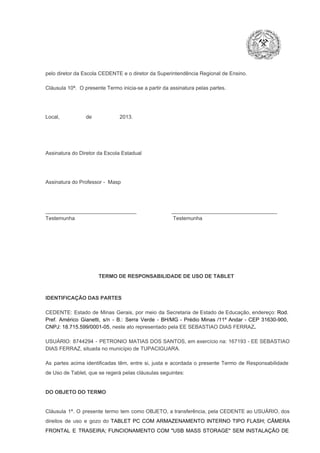 pelo diretor da Escola CEDENTE e o diretor da Superintendência Regional de Ensino.
Cláusula 10ª.  O presente Termo inicia­se a partir da assinatura pelas partes.

Local,                  de                   2013.

Assinatura do Diretor da Escola Estadual

Assinatura do Professor ­  Masp

_______________________________                        ____________________________________
Testemunha                                                                   Testemunha

TERMO DE RESPONSABILIDADE DE USO DE TABLET

IDENTIFICAÇÃO DAS PARTES

CEDENTE:  Estado  de  Minas  Gerais,  por  meio  da  Secretaria   de  Estado de  Educação,  endereço: Rod.
Pref.  Américo  Gianetti,   s/n  ­  B.:  Serra   Verde   ­  BH/MG  ­  Prédio  Minas  /11º  Andar  ­  CEP  31630­900,
CNPJ: 18.715.599/0001­05, neste ato representado pela EE SEBASTIAO DIAS FERRAZ.
USUÁRIO:  8744294  ­  PETRONIO  MATIAS  DOS  SANTOS, em  exercício na: 167193 ­ EE  SEBASTIAO
DIAS FERRAZ, situada no município de TUPACIGUARA.
As  partes  acima  identificadas   têm,  entre  si,  justa  e  acordada  o  presente  Termo  de  Responsabilidade
de Uso de Tablet, que se regerá pelas cláusulas seguintes:

DO OBJETO DO TERMO

Cláusula  1ª.  O  presente  termo   tem  como  OBJETO,  a transferência,  pela CEDENTE ao  USUÁRIO, dos
direitos  de  uso  e  gozo  do  TABLET  PC  COM  ARMAZENAMENTO  INTERNO  TIPO  FLASH;  CÂMERA
FRONTAL  E  TRASEIRA;  FUNCIONAMENTO  COM   "USB  MASS  STORAGE"  SEM  INSTALAÇÃO  DE

 