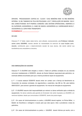 DRIVERS.  PROCESSADOR:   CORTEX  A9  ­   CLOCK  1  GHZ;  MEMÓRIA  RAM:  512  MB;  MEMÓRIA
INTERNA:  16  GB;  TAMANHO DA  TELA EM  POLEGADA:  LCD  7";  RESOLUÇÃO  DE IMAGEM:  1024 X
600;   CONECTIVIDADE:  WI­FI  PADRAO;  CONEXÃO:  USB;  SISTEMA  OPERACIONAL:  ANDROID  2.3
OU  SUPERIOR;  ACESSÓRIOS  (1):  CABO  DE  DADOS;  ACESSÓRIOS  (2):  CARREGADOR  BIVOLT;
ACESSÓRIOS (3): CAPA PARA TRANSPORTE.
PATRIMÔNIO Nº _____________________ .

DO USO

Cláusula  2ª.  O  Tablet,  objeto  deste  termo,  será   utilizado,  exclusivamente,  pelo Professor  indicado
acima  como   USUÁRIO,  visando  atender  às   necessidades  do  exercício  de  suas  funções  como

docente,  contribuindo  para  o  desenvolvimento  escolar  de  seus  alunos,  não  sendo  cabível   sua
transferência e/ou empréstimo a terceiros.

DAS OBRIGAÇÕES DO USUÁRIO

Cláusula  3ª.  O  USUÁRIO  está  obrigado   a  manter  o  Tablet  em   perfeitas  condições  de  uso, devendo
comunicar  imediatamente  à  CEDENTE,  através  da  Escola  Estadual  responsável  pelo  patrimônio,  os
eventuais defeitos encontrados para que a mesma providencie reparo do equipamento.

§  1º  –  A  escola  estadual  CEDENTE   deverá   entrar  em  contato  com  o  Serviço  de  Atendimento  ao
Consumidor  da  empresa  contratada,  de  segunda­feira   a  sexta­feira,  das  08h  às   18h,  pelo  telefone
08007222331, para acionar a garantia do equipamento. Ver manual de instruções do equipamento.

§  2º  ­  O  USUÁRIO  assume   total  responsabilidade  por  extravio  ou danos verificados  após a retirada  do
equipamento.  Os  danos  cobertos  pela  garantia  do  fornecedor  não  serão  imputados  ao  USUÁRIO,  em
nenhuma hipótese, desde que comunicados à CEDENTE, dentro dos prazos legais.

§  3º  ­  Em  casos  de  furto/roubo/extravio  ou  perda,  o  USUÁRIO  deverá  registrar,  na  Polícia  Militar,  o
Boletim  de  Ocorrência  e  entregá­lo  à  escola  para  que  esta  apure  o  fato  e  providencie  a  baixa  do
patrimônio.

§  4º  ­  Em  casos  de  furto/roubo/extravio  ou  perda,  o  USUÁRIO  deverá  informar  por  escrito,  com  a

 