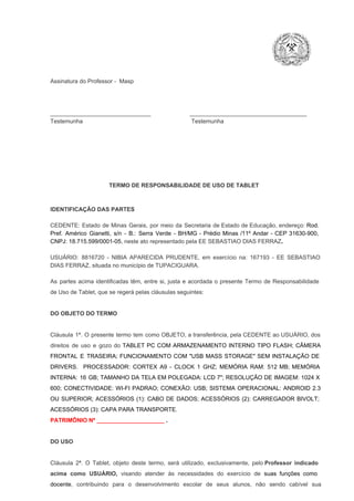 Assinatura do Professor ­  Masp

_______________________________                        ____________________________________
Testemunha                                                                   Testemunha

TERMO DE RESPONSABILIDADE DE USO DE TABLET

IDENTIFICAÇÃO DAS PARTES

CEDENTE:  Estado  de  Minas  Gerais,  por  meio  da  Secretaria   de  Estado de  Educação,  endereço: Rod.
Pref.  Américo  Gianetti,   s/n  ­  B.:  Serra   Verde   ­  BH/MG  ­  Prédio  Minas  /11º  Andar  ­  CEP  31630­900,
CNPJ: 18.715.599/0001­05, neste ato representado pela EE SEBASTIAO DIAS FERRAZ.
USUÁRIO:  8816720  ­  NIBIA  APARECIDA  PRUDENTE,   em  exercício  na:  167193  ­   EE  SEBASTIAO
DIAS FERRAZ, situada no município de TUPACIGUARA.
As  partes  acima  identificadas   têm,  entre  si,  justa  e  acordada  o  presente  Termo  de  Responsabilidade
de Uso de Tablet, que se regerá pelas cláusulas seguintes:

DO OBJETO DO TERMO

Cláusula  1ª.  O  presente  termo   tem  como  OBJETO,  a transferência,  pela CEDENTE ao  USUÁRIO, dos
direitos  de  uso  e  gozo  do  TABLET  PC  COM  ARMAZENAMENTO  INTERNO  TIPO  FLASH;  CÂMERA
FRONTAL  E  TRASEIRA;  FUNCIONAMENTO  COM   "USB  MASS  STORAGE"  SEM  INSTALAÇÃO  DE
DRIVERS.  PROCESSADOR:   CORTEX  A9  ­   CLOCK  1  GHZ;  MEMÓRIA  RAM:  512  MB;  MEMÓRIA
INTERNA:  16  GB;  TAMANHO DA  TELA EM  POLEGADA:  LCD  7";  RESOLUÇÃO  DE IMAGEM:  1024 X
600;   CONECTIVIDADE:  WI­FI  PADRAO;  CONEXÃO:  USB;  SISTEMA  OPERACIONAL:  ANDROID  2.3
OU  SUPERIOR;  ACESSÓRIOS  (1):  CABO  DE  DADOS;  ACESSÓRIOS  (2):  CARREGADOR  BIVOLT;
ACESSÓRIOS (3): CAPA PARA TRANSPORTE.
PATRIMÔNIO Nº _____________________ .

DO USO

Cláusula  2ª.  O  Tablet,  objeto  deste  termo,  será   utilizado,  exclusivamente,  pelo Professor  indicado
acima  como   USUÁRIO,  visando  atender  às   necessidades  do  exercício  de  suas  funções  como

docente,  contribuindo  para  o  desenvolvimento  escolar  de  seus  alunos,  não  sendo  cabível   sua

 