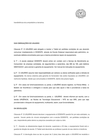 transferência e/ou empréstimo a terceiros.

DAS OBRIGAÇÕES DO USUÁRIO

Cláusula  3ª.  O  USUÁRIO  está  obrigado   a  manter  o  Tablet  em   perfeitas  condições  de  uso, devendo
comunicar  imediatamente  à  CEDENTE,  através  da  Escola  Estadual  responsável  pelo  patrimônio,  os
eventuais defeitos encontrados para que a mesma providencie reparo do equipamento.

§  1º  –  A  escola  estadual  CEDENTE   deverá   entrar  em  contato  com  o  Serviço  de  Atendimento  ao
Consumidor  da  empresa  contratada,  de  segunda­feira   a  sexta­feira,  das  08h  às   18h,  pelo  telefone
08007222331, para acionar a garantia do equipamento. Ver manual de instruções do equipamento.

§  2º  ­  O  USUÁRIO  assume   total  responsabilidade  por  extravio  ou danos verificados  após a retirada  do
equipamento.  Os  danos  cobertos  pela  garantia  do  fornecedor  não  serão  imputados  ao  USUÁRIO,  em
nenhuma hipótese, desde que comunicados à CEDENTE, dentro dos prazos legais.

§  3º  ­  Em  casos  de  furto/roubo/extravio  ou  perda,  o  USUÁRIO  deverá  registrar,  na  Polícia  Militar,  o
Boletim  de  Ocorrência  e  entregá­lo  à  escola  para  que  esta  apure  o  fato  e  providencie  a  baixa  do
patrimônio.

§  4º  ­  Em  casos  de  furto/roubo/extravio  ou  perda,  o  USUÁRIO  deverá  informar  por  escrito,  com  a
devida  URGÊNCIA,  ao  Núcleo  de  Tecnologia   Educacional  –  NTE   de  sua  SRE,  para  que  seja
providenciado o bloqueio do equipamento, inutilizando, assim, suas funcionalidades.

DA DEVOLUÇÃO

Cláusula 4ª. O USUÁRIO deverá devolver  o equipamento  à CEDENTE  quando  for  por  esta  solicitado,  ou
quando  houver  perda  do  vínculo  empregatício  com  a  escola  CEDENTE,  em  perfeitas  condições  de
uso, respondendo pelos danos ou prejuízos causados por culpa ou dolo.

§  1º  ­  Durante  os  afastamentos  legais  do  docente,  superiores  a   30  dias,  o  equipamento  ficará  sob  a
guarda da direção da escola. O Tablet será devolvido ao professor quando do seu retorno à docência.
Cláusula  5ª.  A   devolução  deve  se   dar   no  prazo  de  2  (dois)   dias   úteis  após  o  USUÁRIO ter recebido  o

 