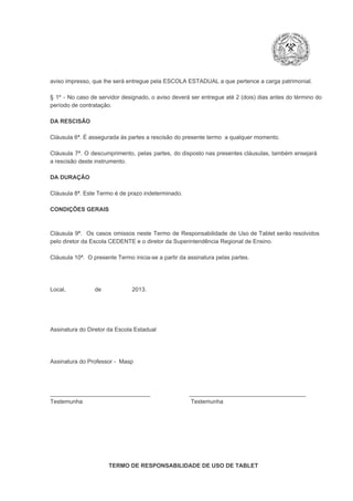 aviso impresso, que lhe será entregue pela ESCOLA ESTADUAL a que pertence a carga patrimonial.
§  1º  ­  No  caso  de servidor  designado,  o aviso  deverá  ser entregue  até 2 (dois) dias antes do  término  do
período de contratação.
DA RESCISÃO

Cláusula 6ª. É assegurada às partes a rescisão do presente termo  a qualquer momento.
Cláusula  7ª.  O  descumprimento,   pelas  partes,  do  disposto  nas  presentes  cláusulas,  também ensejará
a rescisão deste instrumento.
DA DURAÇÃO

Cláusula 8ª. Este Termo é de prazo indeterminado.
CONDIÇÕES GERAIS

Cláusula  9ª.  Os   casos  omissos  neste  Termo  de  Responsabilidade  de  Uso  de  Tablet  serão  resolvidos
pelo diretor da Escola CEDENTE e o diretor da Superintendência Regional de Ensino.
Cláusula 10ª.  O presente Termo inicia­se a partir da assinatura pelas partes.

Local,                  de                   2013.

Assinatura do Diretor da Escola Estadual

Assinatura do Professor ­  Masp

_______________________________                        ____________________________________
Testemunha                                                                   Testemunha

TERMO DE RESPONSABILIDADE DE USO DE TABLET

 