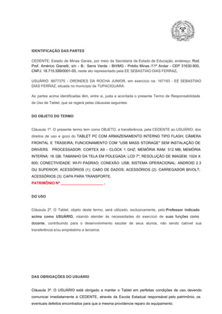 IDENTIFICAÇÃO DAS PARTES

CEDENTE:  Estado  de  Minas  Gerais,  por  meio  da  Secretaria   de  Estado de  Educação,  endereço: Rod.
Pref.  Américo  Gianetti,   s/n  ­  B.:  Serra   Verde   ­  BH/MG  ­  Prédio  Minas  /11º  Andar  ­  CEP  31630­900,
CNPJ: 18.715.599/0001­05, neste ato representado pela EE SEBASTIAO DIAS FERRAZ.
USUÁRIO:  8877375  ­  ORONDES  DA  ROCHA  JUNIOR,  em  exercício  na:  167193  ­  EE   SEBASTIAO
DIAS FERRAZ, situada no município de TUPACIGUARA.
As  partes  acima  identificadas   têm,  entre  si,  justa  e  acordada  o  presente  Termo  de  Responsabilidade
de Uso de Tablet, que se regerá pelas cláusulas seguintes:

DO OBJETO DO TERMO

Cláusula  1ª.  O  presente  termo   tem  como  OBJETO,  a transferência,  pela CEDENTE ao  USUÁRIO, dos
direitos  de  uso  e  gozo  do  TABLET  PC  COM  ARMAZENAMENTO  INTERNO  TIPO  FLASH;  CÂMERA
FRONTAL  E  TRASEIRA;  FUNCIONAMENTO  COM   "USB  MASS  STORAGE"  SEM  INSTALAÇÃO  DE
DRIVERS.  PROCESSADOR:   CORTEX  A9  ­   CLOCK  1  GHZ;  MEMÓRIA  RAM:  512  MB;  MEMÓRIA
INTERNA:  16  GB;  TAMANHO DA  TELA EM  POLEGADA:  LCD  7";  RESOLUÇÃO  DE IMAGEM:  1024 X
600;   CONECTIVIDADE:  WI­FI  PADRAO;  CONEXÃO:  USB;  SISTEMA  OPERACIONAL:  ANDROID  2.3
OU  SUPERIOR;  ACESSÓRIOS  (1):  CABO  DE  DADOS;  ACESSÓRIOS  (2):  CARREGADOR  BIVOLT;
ACESSÓRIOS (3): CAPA PARA TRANSPORTE.
PATRIMÔNIO Nº _____________________ .

DO USO

Cláusula  2ª.  O  Tablet,  objeto  deste  termo,  será   utilizado,  exclusivamente,  pelo Professor  indicado
acima  como   USUÁRIO,  visando  atender  às   necessidades  do  exercício  de  suas  funções  como

docente,  contribuindo  para  o  desenvolvimento  escolar  de  seus  alunos,  não  sendo  cabível   sua
transferência e/ou empréstimo a terceiros.

DAS OBRIGAÇÕES DO USUÁRIO

Cláusula  3ª.  O  USUÁRIO  está  obrigado   a  manter  o  Tablet  em   perfeitas  condições  de  uso, devendo
comunicar  imediatamente  à  CEDENTE,  através  da  Escola  Estadual  responsável  pelo  patrimônio,  os
eventuais defeitos encontrados para que a mesma providencie reparo do equipamento.

 