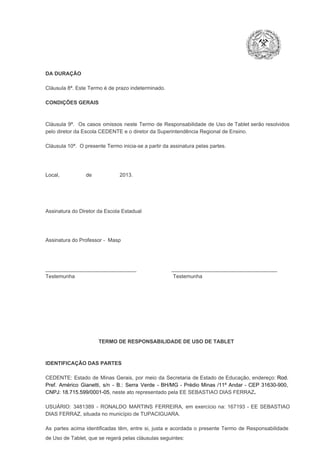 DA DURAÇÃO

Cláusula 8ª. Este Termo é de prazo indeterminado.
CONDIÇÕES GERAIS

Cláusula  9ª.  Os   casos  omissos  neste  Termo  de  Responsabilidade  de  Uso  de  Tablet  serão  resolvidos
pelo diretor da Escola CEDENTE e o diretor da Superintendência Regional de Ensino.
Cláusula 10ª.  O presente Termo inicia­se a partir da assinatura pelas partes.

Local,                  de                   2013.

Assinatura do Diretor da Escola Estadual

Assinatura do Professor ­  Masp

_______________________________                        ____________________________________
Testemunha                                                                   Testemunha

TERMO DE RESPONSABILIDADE DE USO DE TABLET

IDENTIFICAÇÃO DAS PARTES

CEDENTE:  Estado  de  Minas  Gerais,  por  meio  da  Secretaria   de  Estado de  Educação,  endereço: Rod.
Pref.  Américo  Gianetti,   s/n  ­  B.:  Serra   Verde   ­  BH/MG  ­  Prédio  Minas  /11º  Andar  ­  CEP  31630­900,
CNPJ: 18.715.599/0001­05, neste ato representado pela EE SEBASTIAO DIAS FERRAZ.
USUÁRIO:  3481389  ­  RONALDO  MARTINS   FERREIRA,   em  exercício  na:  167193  ­   EE  SEBASTIAO
DIAS FERRAZ, situada no município de TUPACIGUARA.
As  partes  acima  identificadas   têm,  entre  si,  justa  e  acordada  o  presente  Termo  de  Responsabilidade
de Uso de Tablet, que se regerá pelas cláusulas seguintes:

 