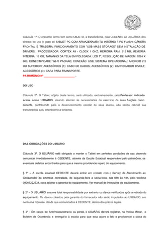 Cláusula  1ª.  O  presente  termo   tem  como  OBJETO,  a transferência,  pela CEDENTE ao  USUÁRIO, dos
direitos  de  uso  e  gozo  do  TABLET  PC  COM  ARMAZENAMENTO  INTERNO  TIPO  FLASH;  CÂMERA
FRONTAL  E  TRASEIRA;  FUNCIONAMENTO  COM   "USB  MASS  STORAGE"  SEM  INSTALAÇÃO  DE
DRIVERS.  PROCESSADOR:   CORTEX  A9  ­   CLOCK  1  GHZ;  MEMÓRIA  RAM:  512  MB;  MEMÓRIA
INTERNA:  16  GB;  TAMANHO DA  TELA EM  POLEGADA:  LCD  7";  RESOLUÇÃO  DE IMAGEM:  1024 X
600;   CONECTIVIDADE:  WI­FI  PADRAO;  CONEXÃO:  USB;  SISTEMA  OPERACIONAL:  ANDROID  2.3
OU  SUPERIOR;  ACESSÓRIOS  (1):  CABO  DE  DADOS;  ACESSÓRIOS  (2):  CARREGADOR  BIVOLT;
ACESSÓRIOS (3): CAPA PARA TRANSPORTE.
PATRIMÔNIO Nº _____________________ .

DO USO

Cláusula  2ª.  O  Tablet,  objeto  deste  termo,  será   utilizado,  exclusivamente,  pelo Professor  indicado
acima  como   USUÁRIO,  visando  atender  às   necessidades  do  exercício  de  suas  funções  como

docente,  contribuindo  para  o  desenvolvimento  escolar  de  seus  alunos,  não  sendo  cabível   sua
transferência e/ou empréstimo a terceiros.

DAS OBRIGAÇÕES DO USUÁRIO

Cláusula  3ª.  O  USUÁRIO  está  obrigado   a  manter  o  Tablet  em   perfeitas  condições  de  uso, devendo
comunicar  imediatamente  à  CEDENTE,  através  da  Escola  Estadual  responsável  pelo  patrimônio,  os
eventuais defeitos encontrados para que a mesma providencie reparo do equipamento.

§  1º  –  A  escola  estadual  CEDENTE   deverá   entrar  em  contato  com  o  Serviço  de  Atendimento  ao
Consumidor  da  empresa  contratada,  de  segunda­feira   a  sexta­feira,  das  08h  às   18h,  pelo  telefone
08007222331, para acionar a garantia do equipamento. Ver manual de instruções do equipamento.

§  2º  ­  O  USUÁRIO  assume   total  responsabilidade  por  extravio  ou danos verificados  após a retirada  do
equipamento.  Os  danos  cobertos  pela  garantia  do  fornecedor  não  serão  imputados  ao  USUÁRIO,  em
nenhuma hipótese, desde que comunicados à CEDENTE, dentro dos prazos legais.

§  3º  ­  Em  casos  de  furto/roubo/extravio  ou  perda,  o  USUÁRIO  deverá  registrar,  na  Polícia  Militar,  o
Boletim  de  Ocorrência  e  entregá­lo  à  escola  para  que  esta  apure  o  fato  e  providencie  a  baixa  do

 