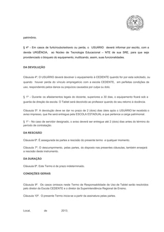 patrimônio.

§  4º  ­  Em  casos  de  furto/roubo/extravio  ou  perda,  o  USUÁRIO  deverá  informar  por  escrito,  com  a
devida  URGÊNCIA,  ao  Núcleo  de  Tecnologia   Educacional  –  NTE   de  sua  SRE,  para  que  seja
providenciado o bloqueio do equipamento, inutilizando, assim, suas funcionalidades.

DA DEVOLUÇÃO

Cláusula 4ª. O USUÁRIO deverá devolver  o equipamento  à CEDENTE  quando  for  por  esta  solicitado,  ou
quando  houver  perda  do  vínculo  empregatício  com  a  escola  CEDENTE,  em  perfeitas  condições  de
uso, respondendo pelos danos ou prejuízos causados por culpa ou dolo.

§  1º  ­  Durante  os  afastamentos  legais  do  docente,  superiores  a   30  dias,  o  equipamento  ficará  sob  a
guarda da direção da escola. O Tablet será devolvido ao professor quando do seu retorno à docência.
Cláusula  5ª.  A   devolução  deve  se   dar   no  prazo  de  2  (dois)   dias   úteis  após  o  USUÁRIO ter recebido  o
aviso impresso, que lhe será entregue pela ESCOLA ESTADUAL a que pertence a carga patrimonial.
§  1º  ­  No  caso  de servidor  designado,  o aviso  deverá  ser entregue  até 2 (dois) dias antes do  término  do
período de contratação.
DA RESCISÃO

Cláusula 6ª. É assegurada às partes a rescisão do presente termo  a qualquer momento.
Cláusula  7ª.  O  descumprimento,   pelas  partes,  do  disposto  nas  presentes  cláusulas,  também ensejará
a rescisão deste instrumento.
DA DURAÇÃO

Cláusula 8ª. Este Termo é de prazo indeterminado.
CONDIÇÕES GERAIS

Cláusula  9ª.  Os   casos  omissos  neste  Termo  de  Responsabilidade  de  Uso  de  Tablet  serão  resolvidos
pelo diretor da Escola CEDENTE e o diretor da Superintendência Regional de Ensino.
Cláusula 10ª.  O presente Termo inicia­se a partir da assinatura pelas partes.

Local,                  de                   2013.

 