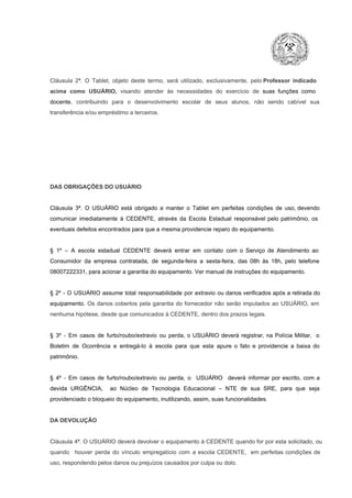 Cláusula  2ª.  O  Tablet,  objeto  deste  termo,  será   utilizado,  exclusivamente,  pelo Professor  indicado
acima  como   USUÁRIO,  visando  atender  às   necessidades  do  exercício  de  suas  funções  como

docente,  contribuindo  para  o  desenvolvimento  escolar  de  seus  alunos,  não  sendo  cabível   sua
transferência e/ou empréstimo a terceiros.

DAS OBRIGAÇÕES DO USUÁRIO

Cláusula  3ª.  O  USUÁRIO  está  obrigado   a  manter  o  Tablet  em   perfeitas  condições  de  uso, devendo
comunicar  imediatamente  à  CEDENTE,  através  da  Escola  Estadual  responsável  pelo  patrimônio,  os
eventuais defeitos encontrados para que a mesma providencie reparo do equipamento.

§  1º  –  A  escola  estadual  CEDENTE   deverá   entrar  em  contato  com  o  Serviço  de  Atendimento  ao
Consumidor  da  empresa  contratada,  de  segunda­feira   a  sexta­feira,  das  08h  às   18h,  pelo  telefone
08007222331, para acionar a garantia do equipamento. Ver manual de instruções do equipamento.

§  2º  ­  O  USUÁRIO  assume   total  responsabilidade  por  extravio  ou danos verificados  após a retirada  do
equipamento.  Os  danos  cobertos  pela  garantia  do  fornecedor  não  serão  imputados  ao  USUÁRIO,  em
nenhuma hipótese, desde que comunicados à CEDENTE, dentro dos prazos legais.

§  3º  ­  Em  casos  de  furto/roubo/extravio  ou  perda,  o  USUÁRIO  deverá  registrar,  na  Polícia  Militar,  o
Boletim  de  Ocorrência  e  entregá­lo  à  escola  para  que  esta  apure  o  fato  e  providencie  a  baixa  do
patrimônio.

§  4º  ­  Em  casos  de  furto/roubo/extravio  ou  perda,  o  USUÁRIO  deverá  informar  por  escrito,  com  a
devida  URGÊNCIA,  ao  Núcleo  de  Tecnologia   Educacional  –  NTE   de  sua  SRE,  para  que  seja
providenciado o bloqueio do equipamento, inutilizando, assim, suas funcionalidades.

DA DEVOLUÇÃO

Cláusula 4ª. O USUÁRIO deverá devolver  o equipamento  à CEDENTE  quando  for  por  esta  solicitado,  ou
quando  houver  perda  do  vínculo  empregatício  com  a  escola  CEDENTE,  em  perfeitas  condições  de
uso, respondendo pelos danos ou prejuízos causados por culpa ou dolo.

 