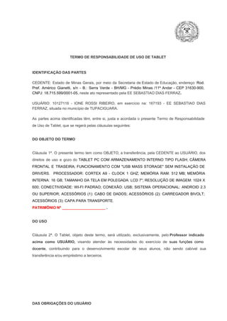 TERMO DE RESPONSABILIDADE DE USO DE TABLET

IDENTIFICAÇÃO DAS PARTES

CEDENTE:  Estado  de  Minas  Gerais,  por  meio  da  Secretaria   de  Estado de  Educação,  endereço: Rod.
Pref.  Américo  Gianetti,   s/n  ­  B.:  Serra   Verde   ­  BH/MG  ­  Prédio  Minas  /11º  Andar  ­  CEP  31630­900,
CNPJ: 18.715.599/0001­05, neste ato representado pela EE SEBASTIAO DIAS FERRAZ.
USUÁRIO:  10127116  ­  IONE  ROSSI  RIBEIRO,  em  exercício  na:  167193  ­  EE  SEBASTIAO  DIAS
FERRAZ, situada no município de TUPACIGUARA.
As  partes  acima  identificadas   têm,  entre  si,  justa  e  acordada  o  presente  Termo  de  Responsabilidade
de Uso de Tablet, que se regerá pelas cláusulas seguintes:

DO OBJETO DO TERMO

Cláusula  1ª.  O  presente  termo   tem  como  OBJETO,  a transferência,  pela CEDENTE ao  USUÁRIO, dos
direitos  de  uso  e  gozo  do  TABLET  PC  COM  ARMAZENAMENTO  INTERNO  TIPO  FLASH;  CÂMERA
FRONTAL  E  TRASEIRA;  FUNCIONAMENTO  COM   "USB  MASS  STORAGE"  SEM  INSTALAÇÃO  DE
DRIVERS.  PROCESSADOR:   CORTEX  A9  ­   CLOCK  1  GHZ;  MEMÓRIA  RAM:  512  MB;  MEMÓRIA
INTERNA:  16  GB;  TAMANHO DA  TELA EM  POLEGADA:  LCD  7";  RESOLUÇÃO  DE IMAGEM:  1024 X
600;   CONECTIVIDADE:  WI­FI  PADRAO;  CONEXÃO:  USB;  SISTEMA  OPERACIONAL:  ANDROID  2.3
OU  SUPERIOR;  ACESSÓRIOS  (1):  CABO  DE  DADOS;  ACESSÓRIOS  (2):  CARREGADOR  BIVOLT;
ACESSÓRIOS (3): CAPA PARA TRANSPORTE.
PATRIMÔNIO Nº _____________________ .

DO USO

Cláusula  2ª.  O  Tablet,  objeto  deste  termo,  será   utilizado,  exclusivamente,  pelo Professor  indicado
acima  como   USUÁRIO,  visando  atender  às   necessidades  do  exercício  de  suas  funções  como

docente,  contribuindo  para  o  desenvolvimento  escolar  de  seus  alunos,  não  sendo  cabível   sua
transferência e/ou empréstimo a terceiros.

DAS OBRIGAÇÕES DO USUÁRIO

 