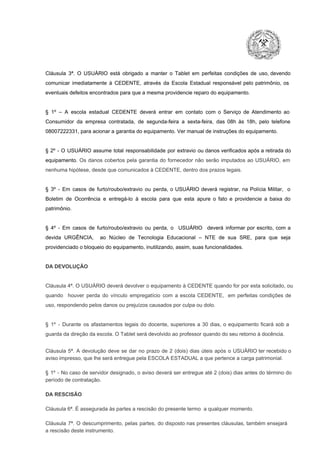 Cláusula  3ª.  O  USUÁRIO  está  obrigado   a  manter  o  Tablet  em   perfeitas  condições  de  uso, devendo
comunicar  imediatamente  à  CEDENTE,  através  da  Escola  Estadual  responsável  pelo  patrimônio,  os
eventuais defeitos encontrados para que a mesma providencie reparo do equipamento.

§  1º  –  A  escola  estadual  CEDENTE   deverá   entrar  em  contato  com  o  Serviço  de  Atendimento  ao
Consumidor  da  empresa  contratada,  de  segunda­feira   a  sexta­feira,  das  08h  às   18h,  pelo  telefone
08007222331, para acionar a garantia do equipamento. Ver manual de instruções do equipamento.

§  2º  ­  O  USUÁRIO  assume   total  responsabilidade  por  extravio  ou danos verificados  após a retirada  do
equipamento.  Os  danos  cobertos  pela  garantia  do  fornecedor  não  serão  imputados  ao  USUÁRIO,  em
nenhuma hipótese, desde que comunicados à CEDENTE, dentro dos prazos legais.

§  3º  ­  Em  casos  de  furto/roubo/extravio  ou  perda,  o  USUÁRIO  deverá  registrar,  na  Polícia  Militar,  o
Boletim  de  Ocorrência  e  entregá­lo  à  escola  para  que  esta  apure  o  fato  e  providencie  a  baixa  do
patrimônio.

§  4º  ­  Em  casos  de  furto/roubo/extravio  ou  perda,  o  USUÁRIO  deverá  informar  por  escrito,  com  a
devida  URGÊNCIA,  ao  Núcleo  de  Tecnologia   Educacional  –  NTE   de  sua  SRE,  para  que  seja
providenciado o bloqueio do equipamento, inutilizando, assim, suas funcionalidades.

DA DEVOLUÇÃO

Cláusula 4ª. O USUÁRIO deverá devolver  o equipamento  à CEDENTE  quando  for  por  esta  solicitado,  ou
quando  houver  perda  do  vínculo  empregatício  com  a  escola  CEDENTE,  em  perfeitas  condições  de
uso, respondendo pelos danos ou prejuízos causados por culpa ou dolo.

§  1º  ­  Durante  os  afastamentos  legais  do  docente,  superiores  a   30  dias,  o  equipamento  ficará  sob  a
guarda da direção da escola. O Tablet será devolvido ao professor quando do seu retorno à docência.
Cláusula  5ª.  A   devolução  deve  se   dar   no  prazo  de  2  (dois)   dias   úteis  após  o  USUÁRIO ter recebido  o
aviso impresso, que lhe será entregue pela ESCOLA ESTADUAL a que pertence a carga patrimonial.
§  1º  ­  No  caso  de servidor  designado,  o aviso  deverá  ser entregue  até 2 (dois) dias antes do  término  do
período de contratação.
DA RESCISÃO

Cláusula 6ª. É assegurada às partes a rescisão do presente termo  a qualquer momento.
Cláusula  7ª.  O  descumprimento,   pelas  partes,  do  disposto  nas  presentes  cláusulas,  também ensejará
a rescisão deste instrumento.

 