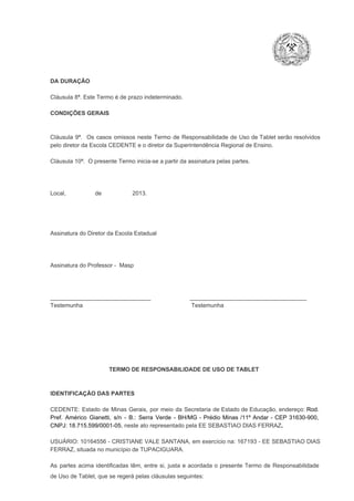 DA DURAÇÃO

Cláusula 8ª. Este Termo é de prazo indeterminado.
CONDIÇÕES GERAIS

Cláusula  9ª.  Os   casos  omissos  neste  Termo  de  Responsabilidade  de  Uso  de  Tablet  serão  resolvidos
pelo diretor da Escola CEDENTE e o diretor da Superintendência Regional de Ensino.
Cláusula 10ª.  O presente Termo inicia­se a partir da assinatura pelas partes.

Local,                  de                   2013.

Assinatura do Diretor da Escola Estadual

Assinatura do Professor ­  Masp

_______________________________                        ____________________________________
Testemunha                                                                   Testemunha

TERMO DE RESPONSABILIDADE DE USO DE TABLET

IDENTIFICAÇÃO DAS PARTES

CEDENTE:  Estado  de  Minas  Gerais,  por  meio  da  Secretaria   de  Estado de  Educação,  endereço: Rod.
Pref.  Américo  Gianetti,   s/n  ­  B.:  Serra   Verde   ­  BH/MG  ­  Prédio  Minas  /11º  Andar  ­  CEP  31630­900,
CNPJ: 18.715.599/0001­05, neste ato representado pela EE SEBASTIAO DIAS FERRAZ.
USUÁRIO:  10164556 ­  CRISTIANE VALE  SANTANA,  em  exercício na: 167193 ­  EE  SEBASTIAO DIAS
FERRAZ, situada no município de TUPACIGUARA.
As  partes  acima  identificadas   têm,  entre  si,  justa  e  acordada  o  presente  Termo  de  Responsabilidade
de Uso de Tablet, que se regerá pelas cláusulas seguintes:

 