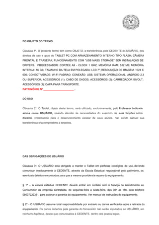 DO OBJETO DO TERMO

Cláusula  1ª.  O  presente  termo   tem  como  OBJETO,  a transferência,  pela CEDENTE ao  USUÁRIO, dos
direitos  de  uso  e  gozo  do  TABLET  PC  COM  ARMAZENAMENTO  INTERNO  TIPO  FLASH;  CÂMERA
FRONTAL  E  TRASEIRA;  FUNCIONAMENTO  COM   "USB  MASS  STORAGE"  SEM  INSTALAÇÃO  DE
DRIVERS.  PROCESSADOR:   CORTEX  A9  ­   CLOCK  1  GHZ;  MEMÓRIA  RAM:  512  MB;  MEMÓRIA
INTERNA:  16  GB;  TAMANHO DA  TELA EM  POLEGADA:  LCD  7";  RESOLUÇÃO  DE IMAGEM:  1024 X
600;   CONECTIVIDADE:  WI­FI  PADRAO;  CONEXÃO:  USB;  SISTEMA  OPERACIONAL:  ANDROID  2.3
OU  SUPERIOR;  ACESSÓRIOS  (1):  CABO  DE  DADOS;  ACESSÓRIOS  (2):  CARREGADOR  BIVOLT;
ACESSÓRIOS (3): CAPA PARA TRANSPORTE.
PATRIMÔNIO Nº _____________________ .

DO USO

Cláusula  2ª.  O  Tablet,  objeto  deste  termo,  será   utilizado,  exclusivamente,  pelo Professor  indicado
acima  como   USUÁRIO,  visando  atender  às   necessidades  do  exercício  de  suas  funções  como

docente,  contribuindo  para  o  desenvolvimento  escolar  de  seus  alunos,  não  sendo  cabível   sua
transferência e/ou empréstimo a terceiros.

DAS OBRIGAÇÕES DO USUÁRIO

Cláusula  3ª.  O  USUÁRIO  está  obrigado   a  manter  o  Tablet  em   perfeitas  condições  de  uso, devendo
comunicar  imediatamente  à  CEDENTE,  através  da  Escola  Estadual  responsável  pelo  patrimônio,  os
eventuais defeitos encontrados para que a mesma providencie reparo do equipamento.

§  1º  –  A  escola  estadual  CEDENTE   deverá   entrar  em  contato  com  o  Serviço  de  Atendimento  ao
Consumidor  da  empresa  contratada,  de  segunda­feira   a  sexta­feira,  das  08h  às   18h,  pelo  telefone
08007222331, para acionar a garantia do equipamento. Ver manual de instruções do equipamento.

§  2º  ­  O  USUÁRIO  assume   total  responsabilidade  por  extravio  ou danos verificados  após a retirada  do
equipamento.  Os  danos  cobertos  pela  garantia  do  fornecedor  não  serão  imputados  ao  USUÁRIO,  em
nenhuma hipótese, desde que comunicados à CEDENTE, dentro dos prazos legais.

 
