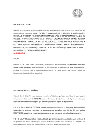 DO OBJETO DO TERMO

Cláusula  1ª.  O  presente  termo   tem  como  OBJETO,  a transferência,  pela CEDENTE ao  USUÁRIO, dos
direitos  de  uso  e  gozo  do  TABLET  PC  COM  ARMAZENAMENTO  INTERNO  TIPO  FLASH;  CÂMERA
FRONTAL  E  TRASEIRA;  FUNCIONAMENTO  COM   "USB  MASS  STORAGE"  SEM  INSTALAÇÃO  DE
DRIVERS.  PROCESSADOR:   CORTEX  A9  ­   CLOCK  1  GHZ;  MEMÓRIA  RAM:  512  MB;  MEMÓRIA
INTERNA:  16  GB;  TAMANHO DA  TELA EM  POLEGADA:  LCD  7";  RESOLUÇÃO  DE IMAGEM:  1024 X
600;   CONECTIVIDADE:  WI­FI  PADRAO;  CONEXÃO:  USB;  SISTEMA  OPERACIONAL:  ANDROID  2.3
OU  SUPERIOR;  ACESSÓRIOS  (1):  CABO  DE  DADOS;  ACESSÓRIOS  (2):  CARREGADOR  BIVOLT;
ACESSÓRIOS (3): CAPA PARA TRANSPORTE.
PATRIMÔNIO Nº _____________________ .

DO USO

Cláusula  2ª.  O  Tablet,  objeto  deste  termo,  será   utilizado,  exclusivamente,  pelo Professor  indicado
acima  como   USUÁRIO,  visando  atender  às   necessidades  do  exercício  de  suas  funções  como

docente,  contribuindo  para  o  desenvolvimento  escolar  de  seus  alunos,  não  sendo  cabível   sua
transferência e/ou empréstimo a terceiros.

DAS OBRIGAÇÕES DO USUÁRIO

Cláusula  3ª.  O  USUÁRIO  está  obrigado   a  manter  o  Tablet  em   perfeitas  condições  de  uso, devendo
comunicar  imediatamente  à  CEDENTE,  através  da  Escola  Estadual  responsável  pelo  patrimônio,  os
eventuais defeitos encontrados para que a mesma providencie reparo do equipamento.

§  1º  –  A  escola  estadual  CEDENTE   deverá   entrar  em  contato  com  o  Serviço  de  Atendimento  ao
Consumidor  da  empresa  contratada,  de  segunda­feira   a  sexta­feira,  das  08h  às   18h,  pelo  telefone
08007222331, para acionar a garantia do equipamento. Ver manual de instruções do equipamento.

§  2º  ­  O  USUÁRIO  assume   total  responsabilidade  por  extravio  ou danos verificados  após a retirada  do
equipamento.  Os  danos  cobertos  pela  garantia  do  fornecedor  não  serão  imputados  ao  USUÁRIO,  em
nenhuma hipótese, desde que comunicados à CEDENTE, dentro dos prazos legais.

 