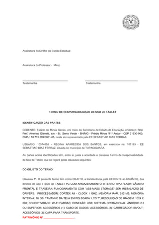 Assinatura do Diretor da Escola Estadual

Assinatura do Professor ­  Masp

_______________________________                        ____________________________________
Testemunha                                                                   Testemunha

TERMO DE RESPONSABILIDADE DE USO DE TABLET

IDENTIFICAÇÃO DAS PARTES

CEDENTE:  Estado  de  Minas  Gerais,  por  meio  da  Secretaria   de  Estado de  Educação,  endereço: Rod.
Pref.  Américo  Gianetti,   s/n  ­  B.:  Serra   Verde   ­  BH/MG  ­  Prédio  Minas  /11º  Andar  ­  CEP  31630­900,
CNPJ: 18.715.599/0001­05, neste ato representado pela EE SEBASTIAO DIAS FERRAZ.
USUÁRIO:  10574655  ­  REGINA  APARECIDA  DOS  SANTOS,  em  exercício  na:  167193  ­  EE
SEBASTIAO DIAS FERRAZ, situada no município de TUPACIGUARA.
As  partes  acima  identificadas   têm,  entre  si,  justa  e  acordada  o  presente  Termo  de  Responsabilidade
de Uso de Tablet, que se regerá pelas cláusulas seguintes:

DO OBJETO DO TERMO

Cláusula  1ª.  O  presente  termo   tem  como  OBJETO,  a transferência,  pela CEDENTE ao  USUÁRIO, dos
direitos  de  uso  e  gozo  do  TABLET  PC  COM  ARMAZENAMENTO  INTERNO  TIPO  FLASH;  CÂMERA
FRONTAL  E  TRASEIRA;  FUNCIONAMENTO  COM   "USB  MASS  STORAGE"  SEM  INSTALAÇÃO  DE
DRIVERS.  PROCESSADOR:   CORTEX  A9  ­   CLOCK  1  GHZ;  MEMÓRIA  RAM:  512  MB;  MEMÓRIA
INTERNA:  16  GB;  TAMANHO DA  TELA EM  POLEGADA:  LCD  7";  RESOLUÇÃO  DE IMAGEM:  1024 X
600;   CONECTIVIDADE:  WI­FI  PADRAO;  CONEXÃO:  USB;  SISTEMA  OPERACIONAL:  ANDROID  2.3
OU  SUPERIOR;  ACESSÓRIOS  (1):  CABO  DE  DADOS;  ACESSÓRIOS  (2):  CARREGADOR  BIVOLT;
ACESSÓRIOS (3): CAPA PARA TRANSPORTE.
PATRIMÔNIO Nº _____________________ .

 