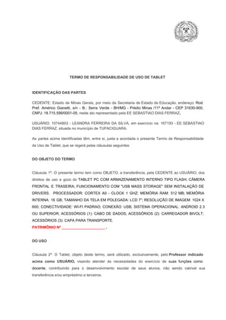 TERMO DE RESPONSABILIDADE DE USO DE TABLET

IDENTIFICAÇÃO DAS PARTES

CEDENTE:  Estado  de  Minas  Gerais,  por  meio  da  Secretaria   de  Estado de  Educação,  endereço: Rod.
Pref.  Américo  Gianetti,   s/n  ­  B.:  Serra   Verde   ­  BH/MG  ­  Prédio  Minas  /11º  Andar  ­  CEP  31630­900,
CNPJ: 18.715.599/0001­05, neste ato representado pela EE SEBASTIAO DIAS FERRAZ.
USUÁRIO:  10744803  ­  LEANDRA  FERREIRA  DA  SILVA,  em  exercício  na:  167193  ­  EE SEBASTIAO
DIAS FERRAZ, situada no município de TUPACIGUARA.
As  partes  acima  identificadas   têm,  entre  si,  justa  e  acordada  o  presente  Termo  de  Responsabilidade
de Uso de Tablet, que se regerá pelas cláusulas seguintes:

DO OBJETO DO TERMO

Cláusula  1ª.  O  presente  termo   tem  como  OBJETO,  a transferência,  pela CEDENTE ao  USUÁRIO, dos
direitos  de  uso  e  gozo  do  TABLET  PC  COM  ARMAZENAMENTO  INTERNO  TIPO  FLASH;  CÂMERA
FRONTAL  E  TRASEIRA;  FUNCIONAMENTO  COM   "USB  MASS  STORAGE"  SEM  INSTALAÇÃO  DE
DRIVERS.  PROCESSADOR:   CORTEX  A9  ­   CLOCK  1  GHZ;  MEMÓRIA  RAM:  512  MB;  MEMÓRIA
INTERNA:  16  GB;  TAMANHO DA  TELA EM  POLEGADA:  LCD  7";  RESOLUÇÃO  DE IMAGEM:  1024 X
600;   CONECTIVIDADE:  WI­FI  PADRAO;  CONEXÃO:  USB;  SISTEMA  OPERACIONAL:  ANDROID  2.3
OU  SUPERIOR;  ACESSÓRIOS  (1):  CABO  DE  DADOS;  ACESSÓRIOS  (2):  CARREGADOR  BIVOLT;
ACESSÓRIOS (3): CAPA PARA TRANSPORTE.
PATRIMÔNIO Nº _____________________ .

DO USO

Cláusula  2ª.  O  Tablet,  objeto  deste  termo,  será   utilizado,  exclusivamente,  pelo Professor  indicado
acima  como   USUÁRIO,  visando  atender  às   necessidades  do  exercício  de  suas  funções  como

docente,  contribuindo  para  o  desenvolvimento  escolar  de  seus  alunos,  não  sendo  cabível   sua
transferência e/ou empréstimo a terceiros.

 