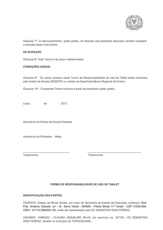 Cláusula  7ª.  O  descumprimento,   pelas  partes,  do  disposto  nas  presentes  cláusulas,  também ensejará
a rescisão deste instrumento.
DA DURAÇÃO

Cláusula 8ª. Este Termo é de prazo indeterminado.
CONDIÇÕES GERAIS

Cláusula  9ª.  Os   casos  omissos  neste  Termo  de  Responsabilidade  de  Uso  de  Tablet  serão  resolvidos
pelo diretor da Escola CEDENTE e o diretor da Superintendência Regional de Ensino.
Cláusula 10ª.  O presente Termo inicia­se a partir da assinatura pelas partes.

Local,                  de                   2013.

Assinatura do Diretor da Escola Estadual

Assinatura do Professor ­  Masp

_______________________________                        ____________________________________
Testemunha                                                                   Testemunha

TERMO DE RESPONSABILIDADE DE USO DE TABLET

IDENTIFICAÇÃO DAS PARTES

CEDENTE:  Estado  de  Minas  Gerais,  por  meio  da  Secretaria   de  Estado de  Educação,  endereço: Rod.
Pref.  Américo  Gianetti,   s/n  ­  B.:  Serra   Verde   ­  BH/MG  ­  Prédio  Minas  /11º  Andar  ­  CEP  31630­900,
CNPJ: 18.715.599/0001­05, neste ato representado pela EE SEBASTIAO DIAS FERRAZ.
USUÁRIO:  10966232  ­  CLAUDIA  JAQUELINE  SILVA,   em  exercício  na:  167193  ­   EE  SEBASTIAO
DIAS FERRAZ, situada no município de TUPACIGUARA.

 