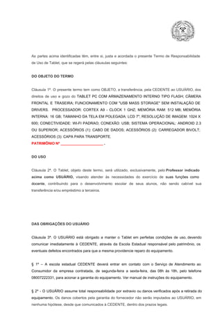 As  partes  acima  identificadas   têm,  entre  si,  justa  e  acordada  o  presente  Termo  de  Responsabilidade
de Uso de Tablet, que se regerá pelas cláusulas seguintes:

DO OBJETO DO TERMO

Cláusula  1ª.  O  presente  termo   tem  como  OBJETO,  a transferência,  pela CEDENTE ao  USUÁRIO, dos
direitos  de  uso  e  gozo  do  TABLET  PC  COM  ARMAZENAMENTO  INTERNO  TIPO  FLASH;  CÂMERA
FRONTAL  E  TRASEIRA;  FUNCIONAMENTO  COM   "USB  MASS  STORAGE"  SEM  INSTALAÇÃO  DE
DRIVERS.  PROCESSADOR:   CORTEX  A9  ­   CLOCK  1  GHZ;  MEMÓRIA  RAM:  512  MB;  MEMÓRIA
INTERNA:  16  GB;  TAMANHO DA  TELA EM  POLEGADA:  LCD  7";  RESOLUÇÃO  DE IMAGEM:  1024 X
600;   CONECTIVIDADE:  WI­FI  PADRAO;  CONEXÃO:  USB;  SISTEMA  OPERACIONAL:  ANDROID  2.3
OU  SUPERIOR;  ACESSÓRIOS  (1):  CABO  DE  DADOS;  ACESSÓRIOS  (2):  CARREGADOR  BIVOLT;
ACESSÓRIOS (3): CAPA PARA TRANSPORTE.
PATRIMÔNIO Nº _____________________ .

DO USO

Cláusula  2ª.  O  Tablet,  objeto  deste  termo,  será   utilizado,  exclusivamente,  pelo Professor  indicado
acima  como   USUÁRIO,  visando  atender  às   necessidades  do  exercício  de  suas  funções  como

docente,  contribuindo  para  o  desenvolvimento  escolar  de  seus  alunos,  não  sendo  cabível   sua
transferência e/ou empréstimo a terceiros.

DAS OBRIGAÇÕES DO USUÁRIO

Cláusula  3ª.  O  USUÁRIO  está  obrigado   a  manter  o  Tablet  em   perfeitas  condições  de  uso, devendo
comunicar  imediatamente  à  CEDENTE,  através  da  Escola  Estadual  responsável  pelo  patrimônio,  os
eventuais defeitos encontrados para que a mesma providencie reparo do equipamento.

§  1º  –  A  escola  estadual  CEDENTE   deverá   entrar  em  contato  com  o  Serviço  de  Atendimento  ao
Consumidor  da  empresa  contratada,  de  segunda­feira   a  sexta­feira,  das  08h  às   18h,  pelo  telefone
08007222331, para acionar a garantia do equipamento. Ver manual de instruções do equipamento.

§  2º  ­  O  USUÁRIO  assume   total  responsabilidade  por  extravio  ou danos verificados  após a retirada  do
equipamento.  Os  danos  cobertos  pela  garantia  do  fornecedor  não  serão  imputados  ao  USUÁRIO,  em
nenhuma hipótese, desde que comunicados à CEDENTE, dentro dos prazos legais.

 
