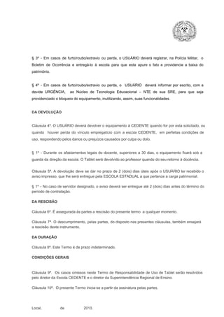 §  3º  ­  Em  casos  de  furto/roubo/extravio  ou  perda,  o  USUÁRIO  deverá  registrar,  na  Polícia  Militar,  o
Boletim  de  Ocorrência  e  entregá­lo  à  escola  para  que  esta  apure  o  fato  e  providencie  a  baixa  do
patrimônio.

§  4º  ­  Em  casos  de  furto/roubo/extravio  ou  perda,  o  USUÁRIO  deverá  informar  por  escrito,  com  a
devida  URGÊNCIA,  ao  Núcleo  de  Tecnologia   Educacional  –  NTE   de  sua  SRE,  para  que  seja
providenciado o bloqueio do equipamento, inutilizando, assim, suas funcionalidades.

DA DEVOLUÇÃO

Cláusula 4ª. O USUÁRIO deverá devolver  o equipamento  à CEDENTE  quando  for  por  esta  solicitado,  ou
quando  houver  perda  do  vínculo  empregatício  com  a  escola  CEDENTE,  em  perfeitas  condições  de
uso, respondendo pelos danos ou prejuízos causados por culpa ou dolo.

§  1º  ­  Durante  os  afastamentos  legais  do  docente,  superiores  a   30  dias,  o  equipamento  ficará  sob  a
guarda da direção da escola. O Tablet será devolvido ao professor quando do seu retorno à docência.
Cláusula  5ª.  A   devolução  deve  se   dar   no  prazo  de  2  (dois)   dias   úteis  após  o  USUÁRIO ter recebido  o
aviso impresso, que lhe será entregue pela ESCOLA ESTADUAL a que pertence a carga patrimonial.
§  1º  ­  No  caso  de servidor  designado,  o aviso  deverá  ser entregue  até 2 (dois) dias antes do  término  do
período de contratação.
DA RESCISÃO

Cláusula 6ª. É assegurada às partes a rescisão do presente termo  a qualquer momento.
Cláusula  7ª.  O  descumprimento,   pelas  partes,  do  disposto  nas  presentes  cláusulas,  também ensejará
a rescisão deste instrumento.
DA DURAÇÃO

Cláusula 8ª. Este Termo é de prazo indeterminado.
CONDIÇÕES GERAIS

Cláusula  9ª.  Os   casos  omissos  neste  Termo  de  Responsabilidade  de  Uso  de  Tablet  serão  resolvidos
pelo diretor da Escola CEDENTE e o diretor da Superintendência Regional de Ensino.
Cláusula 10ª.  O presente Termo inicia­se a partir da assinatura pelas partes.

Local,                  de                   2013.

 