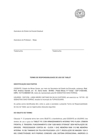 Assinatura do Diretor da Escola Estadual

Assinatura do Professor ­  Masp

_______________________________                        ____________________________________
Testemunha                                                                   Testemunha

TERMO DE RESPONSABILIDADE DE USO DE TABLET

IDENTIFICAÇÃO DAS PARTES

CEDENTE:  Estado  de  Minas  Gerais,  por  meio  da  Secretaria   de  Estado de  Educação,  endereço: Rod.
Pref.  Américo  Gianetti,   s/n  ­  B.:  Serra   Verde   ­  BH/MG  ­  Prédio  Minas  /11º  Andar  ­  CEP  31630­900,
CNPJ: 18.715.599/0001­05, neste ato representado pela EE SEBASTIAO DIAS FERRAZ.
USUÁRIO:  10973766 ­  LINDA MEIRE  CAETANO  DA SILVA CUSTODIO, em exercício  na: 167193  ­ EE
SEBASTIAO DIAS FERRAZ, situada no município de TUPACIGUARA.
As  partes  acima  identificadas   têm,  entre  si,  justa  e  acordada  o  presente  Termo  de  Responsabilidade
de Uso de Tablet, que se regerá pelas cláusulas seguintes:

DO OBJETO DO TERMO

Cláusula  1ª.  O  presente  termo   tem  como  OBJETO,  a transferência,  pela CEDENTE ao  USUÁRIO, dos
direitos  de  uso  e  gozo  do  TABLET  PC  COM  ARMAZENAMENTO  INTERNO  TIPO  FLASH;  CÂMERA
FRONTAL  E  TRASEIRA;  FUNCIONAMENTO  COM   "USB  MASS  STORAGE"  SEM  INSTALAÇÃO  DE
DRIVERS.  PROCESSADOR:   CORTEX  A9  ­   CLOCK  1  GHZ;  MEMÓRIA  RAM:  512  MB;  MEMÓRIA
INTERNA:  16  GB;  TAMANHO DA  TELA EM  POLEGADA:  LCD  7";  RESOLUÇÃO  DE IMAGEM:  1024 X
600;   CONECTIVIDADE:  WI­FI  PADRAO;  CONEXÃO:  USB;  SISTEMA  OPERACIONAL:  ANDROID  2.3

 