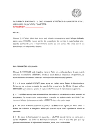 OU  SUPERIOR;  ACESSÓRIOS  (1):  CABO  DE  DADOS;  ACESSÓRIOS  (2):  CARREGADOR  BIVOLT;
ACESSÓRIOS (3): CAPA PARA TRANSPORTE.
PATRIMÔNIO Nº _____________________ .

DO USO

Cláusula  2ª.  O  Tablet,  objeto  deste  termo,  será   utilizado,  exclusivamente,  pelo Professor  indicado
acima  como   USUÁRIO,  visando  atender  às   necessidades  do  exercício  de  suas  funções  como

docente,  contribuindo  para  o  desenvolvimento  escolar  de  seus  alunos,  não  sendo  cabível   sua
transferência e/ou empréstimo a terceiros.

DAS OBRIGAÇÕES DO USUÁRIO

Cláusula  3ª.  O  USUÁRIO  está  obrigado   a  manter  o  Tablet  em   perfeitas  condições  de  uso, devendo
comunicar  imediatamente  à  CEDENTE,  através  da  Escola  Estadual  responsável  pelo  patrimônio,  os
eventuais defeitos encontrados para que a mesma providencie reparo do equipamento.

§  1º  –  A  escola  estadual  CEDENTE   deverá   entrar  em  contato  com  o  Serviço  de  Atendimento  ao
Consumidor  da  empresa  contratada,  de  segunda­feira   a  sexta­feira,  das  08h  às   18h,  pelo  telefone
08007222331, para acionar a garantia do equipamento. Ver manual de instruções do equipamento.

§  2º  ­  O  USUÁRIO  assume   total  responsabilidade  por  extravio  ou danos verificados  após a retirada  do
equipamento.  Os  danos  cobertos  pela  garantia  do  fornecedor  não  serão  imputados  ao  USUÁRIO,  em
nenhuma hipótese, desde que comunicados à CEDENTE, dentro dos prazos legais.

§  3º  ­  Em  casos  de  furto/roubo/extravio  ou  perda,  o  USUÁRIO  deverá  registrar,  na  Polícia  Militar,  o
Boletim  de  Ocorrência  e  entregá­lo  à  escola  para  que  esta  apure  o  fato  e  providencie  a  baixa  do
patrimônio.

§  4º  ­  Em  casos  de  furto/roubo/extravio  ou  perda,  o  USUÁRIO  deverá  informar  por  escrito,  com  a
devida  URGÊNCIA,  ao  Núcleo  de  Tecnologia   Educacional  –  NTE   de  sua  SRE,  para  que  seja
providenciado o bloqueio do equipamento, inutilizando, assim, suas funcionalidades.

 