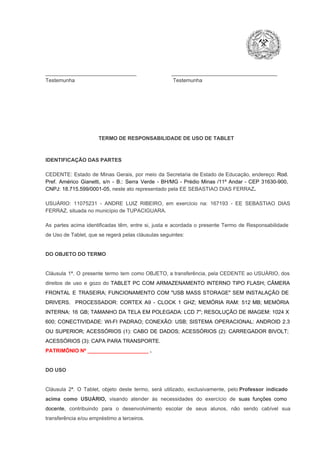 _______________________________                        ____________________________________
Testemunha                                                                   Testemunha

TERMO DE RESPONSABILIDADE DE USO DE TABLET

IDENTIFICAÇÃO DAS PARTES

CEDENTE:  Estado  de  Minas  Gerais,  por  meio  da  Secretaria   de  Estado de  Educação,  endereço: Rod.
Pref.  Américo  Gianetti,   s/n  ­  B.:  Serra   Verde   ­  BH/MG  ­  Prédio  Minas  /11º  Andar  ­  CEP  31630­900,
CNPJ: 18.715.599/0001­05, neste ato representado pela EE SEBASTIAO DIAS FERRAZ.
USUÁRIO:  11075231  ­  ANDRE  LUIZ  RIBEIRO,  em  exercício   na:  167193   ­  EE  SEBASTIAO  DIAS
FERRAZ, situada no município de TUPACIGUARA.
As  partes  acima  identificadas   têm,  entre  si,  justa  e  acordada  o  presente  Termo  de  Responsabilidade
de Uso de Tablet, que se regerá pelas cláusulas seguintes:

DO OBJETO DO TERMO

Cláusula  1ª.  O  presente  termo   tem  como  OBJETO,  a transferência,  pela CEDENTE ao  USUÁRIO, dos
direitos  de  uso  e  gozo  do  TABLET  PC  COM  ARMAZENAMENTO  INTERNO  TIPO  FLASH;  CÂMERA
FRONTAL  E  TRASEIRA;  FUNCIONAMENTO  COM   "USB  MASS  STORAGE"  SEM  INSTALAÇÃO  DE
DRIVERS.  PROCESSADOR:   CORTEX  A9  ­   CLOCK  1  GHZ;  MEMÓRIA  RAM:  512  MB;  MEMÓRIA
INTERNA:  16  GB;  TAMANHO DA  TELA EM  POLEGADA:  LCD  7";  RESOLUÇÃO  DE IMAGEM:  1024 X
600;   CONECTIVIDADE:  WI­FI  PADRAO;  CONEXÃO:  USB;  SISTEMA  OPERACIONAL:  ANDROID  2.3
OU  SUPERIOR;  ACESSÓRIOS  (1):  CABO  DE  DADOS;  ACESSÓRIOS  (2):  CARREGADOR  BIVOLT;
ACESSÓRIOS (3): CAPA PARA TRANSPORTE.
PATRIMÔNIO Nº _____________________ .

DO USO

Cláusula  2ª.  O  Tablet,  objeto  deste  termo,  será   utilizado,  exclusivamente,  pelo Professor  indicado
acima  como   USUÁRIO,  visando  atender  às   necessidades  do  exercício  de  suas  funções  como

docente,  contribuindo  para  o  desenvolvimento  escolar  de  seus  alunos,  não  sendo  cabível   sua
transferência e/ou empréstimo a terceiros.

 