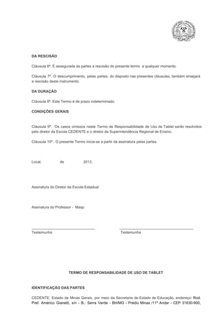 DA RESCISÃO

Cláusula 6ª. É assegurada às partes a rescisão do presente termo  a qualquer momento.
Cláusula  7ª.  O  descumprimento,   pelas  partes,  do  disposto  nas  presentes  cláusulas,  também ensejará
a rescisão deste instrumento.
DA DURAÇÃO

Cláusula 8ª. Este Termo é de prazo indeterminado.
CONDIÇÕES GERAIS

Cláusula  9ª.  Os   casos  omissos  neste  Termo  de  Responsabilidade  de  Uso  de  Tablet  serão  resolvidos
pelo diretor da Escola CEDENTE e o diretor da Superintendência Regional de Ensino.
Cláusula 10ª.  O presente Termo inicia­se a partir da assinatura pelas partes.

Local,                  de                   2013.

Assinatura do Diretor da Escola Estadual

Assinatura do Professor ­  Masp

_______________________________                        ____________________________________
Testemunha                                                                   Testemunha

TERMO DE RESPONSABILIDADE DE USO DE TABLET

IDENTIFICAÇÃO DAS PARTES

CEDENTE:  Estado  de  Minas  Gerais,  por  meio  da  Secretaria   de  Estado de  Educação,  endereço: Rod.
Pref.  Américo  Gianetti,   s/n  ­  B.:  Serra   Verde   ­  BH/MG  ­  Prédio  Minas  /11º  Andar  ­  CEP  31630­900,

 