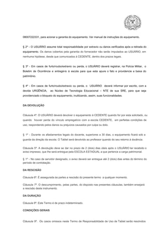 08007222331, para acionar a garantia do equipamento. Ver manual de instruções do equipamento.

§  2º  ­  O  USUÁRIO  assume   total  responsabilidade  por  extravio  ou danos verificados  após a retirada  do
equipamento.  Os  danos  cobertos  pela  garantia  do  fornecedor  não  serão  imputados  ao  USUÁRIO,  em
nenhuma hipótese, desde que comunicados à CEDENTE, dentro dos prazos legais.

§  3º  ­  Em  casos  de  furto/roubo/extravio  ou  perda,  o  USUÁRIO  deverá  registrar,  na  Polícia  Militar,  o
Boletim  de  Ocorrência  e  entregá­lo  à  escola  para  que  esta  apure  o  fato  e  providencie  a  baixa  do
patrimônio.

§  4º  ­  Em  casos  de  furto/roubo/extravio  ou  perda,  o  USUÁRIO  deverá  informar  por  escrito,  com  a
devida  URGÊNCIA,  ao  Núcleo  de  Tecnologia   Educacional  –  NTE   de  sua  SRE,  para  que  seja
providenciado o bloqueio do equipamento, inutilizando, assim, suas funcionalidades.

DA DEVOLUÇÃO

Cláusula 4ª. O USUÁRIO deverá devolver  o equipamento  à CEDENTE  quando  for  por  esta  solicitado,  ou
quando  houver  perda  do  vínculo  empregatício  com  a  escola  CEDENTE,  em  perfeitas  condições  de
uso, respondendo pelos danos ou prejuízos causados por culpa ou dolo.

§  1º  ­  Durante  os  afastamentos  legais  do  docente,  superiores  a   30  dias,  o  equipamento  ficará  sob  a
guarda da direção da escola. O Tablet será devolvido ao professor quando do seu retorno à docência.
Cláusula  5ª.  A   devolução  deve  se   dar   no  prazo  de  2  (dois)   dias   úteis  após  o  USUÁRIO ter recebido  o
aviso impresso, que lhe será entregue pela ESCOLA ESTADUAL a que pertence a carga patrimonial.
§  1º  ­  No  caso  de servidor  designado,  o aviso  deverá  ser entregue  até 2 (dois) dias antes do  término  do
período de contratação.
DA RESCISÃO

Cláusula 6ª. É assegurada às partes a rescisão do presente termo  a qualquer momento.
Cláusula  7ª.  O  descumprimento,   pelas  partes,  do  disposto  nas  presentes  cláusulas,  também ensejará
a rescisão deste instrumento.
DA DURAÇÃO

Cláusula 8ª. Este Termo é de prazo indeterminado.
CONDIÇÕES GERAIS

Cláusula  9ª.  Os   casos  omissos  neste  Termo  de  Responsabilidade  de  Uso  de  Tablet  serão  resolvidos

 