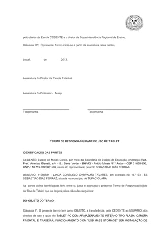 pelo diretor da Escola CEDENTE e o diretor da Superintendência Regional de Ensino.
Cláusula 10ª.  O presente Termo inicia­se a partir da assinatura pelas partes.

Local,                  de                   2013.

Assinatura do Diretor da Escola Estadual

Assinatura do Professor ­  Masp

_______________________________                        ____________________________________
Testemunha                                                                   Testemunha

TERMO DE RESPONSABILIDADE DE USO DE TABLET

IDENTIFICAÇÃO DAS PARTES

CEDENTE:  Estado  de  Minas  Gerais,  por  meio  da  Secretaria   de  Estado de  Educação,  endereço: Rod.
Pref.  Américo  Gianetti,   s/n  ­  B.:  Serra   Verde   ­  BH/MG  ­  Prédio  Minas  /11º  Andar  ­  CEP  31630­900,
CNPJ: 18.715.599/0001­05, neste ato representado pela EE SEBASTIAO DIAS FERRAZ.
USUÁRIO:  11086881  ­  LINDA  CONSUELO  CARVALHO  TAVARES,  em  exercício  na:  167193  ­  EE
SEBASTIAO DIAS FERRAZ, situada no município de TUPACIGUARA.
As  partes  acima  identificadas   têm,  entre  si,  justa  e  acordada  o  presente  Termo  de  Responsabilidade
de Uso de Tablet, que se regerá pelas cláusulas seguintes:

DO OBJETO DO TERMO

Cláusula  1ª.  O  presente  termo   tem  como  OBJETO,  a transferência,  pela CEDENTE ao  USUÁRIO, dos
direitos  de  uso  e  gozo  do  TABLET  PC  COM  ARMAZENAMENTO  INTERNO  TIPO  FLASH;  CÂMERA
FRONTAL  E  TRASEIRA;  FUNCIONAMENTO  COM   "USB  MASS  STORAGE"  SEM  INSTALAÇÃO  DE

 