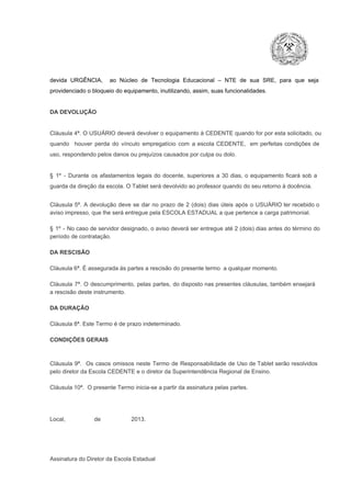 devida  URGÊNCIA,  ao  Núcleo  de  Tecnologia   Educacional  –  NTE   de  sua  SRE,  para  que  seja
providenciado o bloqueio do equipamento, inutilizando, assim, suas funcionalidades.

DA DEVOLUÇÃO

Cláusula 4ª. O USUÁRIO deverá devolver  o equipamento  à CEDENTE  quando  for  por  esta  solicitado,  ou
quando  houver  perda  do  vínculo  empregatício  com  a  escola  CEDENTE,  em  perfeitas  condições  de
uso, respondendo pelos danos ou prejuízos causados por culpa ou dolo.

§  1º  ­  Durante  os  afastamentos  legais  do  docente,  superiores  a   30  dias,  o  equipamento  ficará  sob  a
guarda da direção da escola. O Tablet será devolvido ao professor quando do seu retorno à docência.
Cláusula  5ª.  A   devolução  deve  se   dar   no  prazo  de  2  (dois)   dias   úteis  após  o  USUÁRIO ter recebido  o
aviso impresso, que lhe será entregue pela ESCOLA ESTADUAL a que pertence a carga patrimonial.
§  1º  ­  No  caso  de servidor  designado,  o aviso  deverá  ser entregue  até 2 (dois) dias antes do  término  do
período de contratação.
DA RESCISÃO

Cláusula 6ª. É assegurada às partes a rescisão do presente termo  a qualquer momento.
Cláusula  7ª.  O  descumprimento,   pelas  partes,  do  disposto  nas  presentes  cláusulas,  também ensejará
a rescisão deste instrumento.
DA DURAÇÃO

Cláusula 8ª. Este Termo é de prazo indeterminado.
CONDIÇÕES GERAIS

Cláusula  9ª.  Os   casos  omissos  neste  Termo  de  Responsabilidade  de  Uso  de  Tablet  serão  resolvidos
pelo diretor da Escola CEDENTE e o diretor da Superintendência Regional de Ensino.
Cláusula 10ª.  O presente Termo inicia­se a partir da assinatura pelas partes.

Local,                  de                   2013.

Assinatura do Diretor da Escola Estadual

 