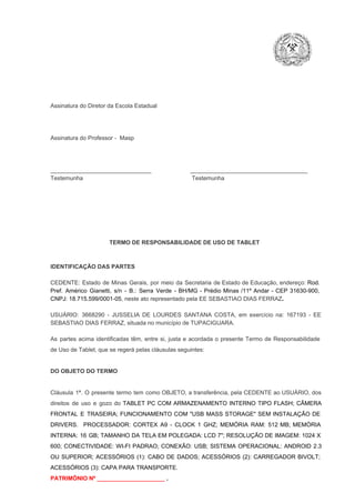 Assinatura do Diretor da Escola Estadual

Assinatura do Professor ­  Masp

_______________________________                        ____________________________________
Testemunha                                                                   Testemunha

TERMO DE RESPONSABILIDADE DE USO DE TABLET

IDENTIFICAÇÃO DAS PARTES

CEDENTE:  Estado  de  Minas  Gerais,  por  meio  da  Secretaria   de  Estado de  Educação,  endereço: Rod.
Pref.  Américo  Gianetti,   s/n  ­  B.:  Serra   Verde   ­  BH/MG  ­  Prédio  Minas  /11º  Andar  ­  CEP  31630­900,
CNPJ: 18.715.599/0001­05, neste ato representado pela EE SEBASTIAO DIAS FERRAZ.
USUÁRIO:  3668290  ­  JUSSELIA  DE  LOURDES  SANTANA  COSTA,  em  exercício  na:  167193  ­  EE
SEBASTIAO DIAS FERRAZ, situada no município de TUPACIGUARA.
As  partes  acima  identificadas   têm,  entre  si,  justa  e  acordada  o  presente  Termo  de  Responsabilidade
de Uso de Tablet, que se regerá pelas cláusulas seguintes:

DO OBJETO DO TERMO

Cláusula  1ª.  O  presente  termo   tem  como  OBJETO,  a transferência,  pela CEDENTE ao  USUÁRIO, dos
direitos  de  uso  e  gozo  do  TABLET  PC  COM  ARMAZENAMENTO  INTERNO  TIPO  FLASH;  CÂMERA
FRONTAL  E  TRASEIRA;  FUNCIONAMENTO  COM   "USB  MASS  STORAGE"  SEM  INSTALAÇÃO  DE
DRIVERS.  PROCESSADOR:   CORTEX  A9  ­   CLOCK  1  GHZ;  MEMÓRIA  RAM:  512  MB;  MEMÓRIA
INTERNA:  16  GB;  TAMANHO DA  TELA EM  POLEGADA:  LCD  7";  RESOLUÇÃO  DE IMAGEM:  1024 X
600;   CONECTIVIDADE:  WI­FI  PADRAO;  CONEXÃO:  USB;  SISTEMA  OPERACIONAL:  ANDROID  2.3
OU  SUPERIOR;  ACESSÓRIOS  (1):  CABO  DE  DADOS;  ACESSÓRIOS  (2):  CARREGADOR  BIVOLT;
ACESSÓRIOS (3): CAPA PARA TRANSPORTE.
PATRIMÔNIO Nº _____________________ .

 