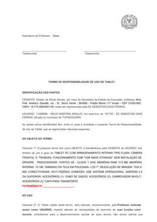 Assinatura do Professor ­  Masp

_______________________________                        ____________________________________
Testemunha                                                                   Testemunha

TERMO DE RESPONSABILIDADE DE USO DE TABLET

IDENTIFICAÇÃO DAS PARTES

CEDENTE:  Estado  de  Minas  Gerais,  por  meio  da  Secretaria   de  Estado de  Educação,  endereço: Rod.
Pref.  Américo  Gianetti,   s/n  ­  B.:  Serra   Verde   ­  BH/MG  ­  Prédio  Minas  /11º  Andar  ­  CEP  31630­900,
CNPJ: 18.715.599/0001­05, neste ato representado pela EE SEBASTIAO DIAS FERRAZ.
USUÁRIO:  11099884  ­  NELIO  MARTINS  ARAUJO,  em  exercício  na:  167193  ­  EE  SEBASTIAO  DIAS
FERRAZ, situada no município de TUPACIGUARA.
As  partes  acima  identificadas   têm,  entre  si,  justa  e  acordada  o  presente  Termo  de  Responsabilidade
de Uso de Tablet, que se regerá pelas cláusulas seguintes:

DO OBJETO DO TERMO

Cláusula  1ª.  O  presente  termo   tem  como  OBJETO,  a transferência,  pela CEDENTE ao  USUÁRIO, dos
direitos  de  uso  e  gozo  do  TABLET  PC  COM  ARMAZENAMENTO  INTERNO  TIPO  FLASH;  CÂMERA
FRONTAL  E  TRASEIRA;  FUNCIONAMENTO  COM   "USB  MASS  STORAGE"  SEM  INSTALAÇÃO  DE
DRIVERS.  PROCESSADOR:   CORTEX  A9  ­   CLOCK  1  GHZ;  MEMÓRIA  RAM:  512  MB;  MEMÓRIA
INTERNA:  16  GB;  TAMANHO DA  TELA EM  POLEGADA:  LCD  7";  RESOLUÇÃO  DE IMAGEM:  1024 X
600;   CONECTIVIDADE:  WI­FI  PADRAO;  CONEXÃO:  USB;  SISTEMA  OPERACIONAL:  ANDROID  2.3
OU  SUPERIOR;  ACESSÓRIOS  (1):  CABO  DE  DADOS;  ACESSÓRIOS  (2):  CARREGADOR  BIVOLT;
ACESSÓRIOS (3): CAPA PARA TRANSPORTE.
PATRIMÔNIO Nº _____________________ .

DO USO

Cláusula  2ª.  O  Tablet,  objeto  deste  termo,  será   utilizado,  exclusivamente,  pelo Professor  indicado
acima  como   USUÁRIO,  visando  atender  às   necessidades  do  exercício  de  suas  funções  como

docente,  contribuindo  para  o  desenvolvimento  escolar  de  seus  alunos,  não  sendo  cabível   sua

 