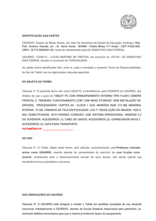 IDENTIFICAÇÃO DAS PARTES

CEDENTE:  Estado  de  Minas  Gerais,  por  meio  da  Secretaria   de  Estado de  Educação,  endereço: Rod.
Pref.  Américo  Gianetti,   s/n  ­  B.:  Serra   Verde   ­  BH/MG  ­  Prédio  Minas  /11º  Andar  ­  CEP  31630­900,
CNPJ: 18.715.599/0001­05, neste ato representado pela EE SEBASTIAO DIAS FERRAZ.
USUÁRIO:  11236114  ­  LUCAS  MARTINS  DE  FREITAS,  em  exercício  na:  167193  ­  EE  SEBASTIAO
DIAS FERRAZ, situada no município de TUPACIGUARA.
As  partes  acima  identificadas   têm,  entre  si,  justa  e  acordada  o  presente  Termo  de  Responsabilidade
de Uso de Tablet, que se regerá pelas cláusulas seguintes:

DO OBJETO DO TERMO

Cláusula  1ª.  O  presente  termo   tem  como  OBJETO,  a transferência,  pela CEDENTE ao  USUÁRIO, dos
direitos  de  uso  e  gozo  do  TABLET  PC  COM  ARMAZENAMENTO  INTERNO  TIPO  FLASH;  CÂMERA
FRONTAL  E  TRASEIRA;  FUNCIONAMENTO  COM   "USB  MASS  STORAGE"  SEM  INSTALAÇÃO  DE
DRIVERS.  PROCESSADOR:   CORTEX  A9  ­   CLOCK  1  GHZ;  MEMÓRIA  RAM:  512  MB;  MEMÓRIA
INTERNA:  16  GB;  TAMANHO DA  TELA EM  POLEGADA:  LCD  7";  RESOLUÇÃO  DE IMAGEM:  1024 X
600;   CONECTIVIDADE:  WI­FI  PADRAO;  CONEXÃO:  USB;  SISTEMA  OPERACIONAL:  ANDROID  2.3
OU  SUPERIOR;  ACESSÓRIOS  (1):  CABO  DE  DADOS;  ACESSÓRIOS  (2):  CARREGADOR  BIVOLT;
ACESSÓRIOS (3): CAPA PARA TRANSPORTE.
PATRIMÔNIO Nº _____________________ .

DO USO

Cláusula  2ª.  O  Tablet,  objeto  deste  termo,  será   utilizado,  exclusivamente,  pelo Professor  indicado
acima  como   USUÁRIO,  visando  atender  às   necessidades  do  exercício  de  suas  funções  como

docente,  contribuindo  para  o  desenvolvimento  escolar  de  seus  alunos,  não  sendo  cabível   sua
transferência e/ou empréstimo a terceiros.

DAS OBRIGAÇÕES DO USUÁRIO

Cláusula  3ª.  O  USUÁRIO  está  obrigado   a  manter  o  Tablet  em   perfeitas  condições  de  uso, devendo
comunicar  imediatamente  à  CEDENTE,  através  da  Escola  Estadual  responsável  pelo  patrimônio,  os
eventuais defeitos encontrados para que a mesma providencie reparo do equipamento.

 