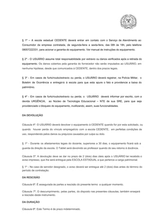 §  1º  –  A  escola  estadual  CEDENTE   deverá   entrar  em  contato  com  o  Serviço  de  Atendimento  ao
Consumidor  da  empresa  contratada,  de  segunda­feira   a  sexta­feira,  das  08h  às   18h,  pelo  telefone
08007222331, para acionar a garantia do equipamento. Ver manual de instruções do equipamento.

§  2º  ­  O  USUÁRIO  assume   total  responsabilidade  por  extravio  ou danos verificados  após a retirada  do
equipamento.  Os  danos  cobertos  pela  garantia  do  fornecedor  não  serão  imputados  ao  USUÁRIO,  em
nenhuma hipótese, desde que comunicados à CEDENTE, dentro dos prazos legais.

§  3º  ­  Em  casos  de  furto/roubo/extravio  ou  perda,  o  USUÁRIO  deverá  registrar,  na  Polícia  Militar,  o
Boletim  de  Ocorrência  e  entregá­lo  à  escola  para  que  esta  apure  o  fato  e  providencie  a  baixa  do
patrimônio.

§  4º  ­  Em  casos  de  furto/roubo/extravio  ou  perda,  o  USUÁRIO  deverá  informar  por  escrito,  com  a
devida  URGÊNCIA,  ao  Núcleo  de  Tecnologia   Educacional  –  NTE   de  sua  SRE,  para  que  seja
providenciado o bloqueio do equipamento, inutilizando, assim, suas funcionalidades.

DA DEVOLUÇÃO

Cláusula 4ª. O USUÁRIO deverá devolver  o equipamento  à CEDENTE  quando  for  por  esta  solicitado,  ou
quando  houver  perda  do  vínculo  empregatício  com  a  escola  CEDENTE,  em  perfeitas  condições  de
uso, respondendo pelos danos ou prejuízos causados por culpa ou dolo.

§  1º  ­  Durante  os  afastamentos  legais  do  docente,  superiores  a   30  dias,  o  equipamento  ficará  sob  a
guarda da direção da escola. O Tablet será devolvido ao professor quando do seu retorno à docência.
Cláusula  5ª.  A   devolução  deve  se   dar   no  prazo  de  2  (dois)   dias   úteis  após  o  USUÁRIO ter recebido  o
aviso impresso, que lhe será entregue pela ESCOLA ESTADUAL a que pertence a carga patrimonial.
§  1º  ­  No  caso  de servidor  designado,  o aviso  deverá  ser entregue  até 2 (dois) dias antes do  término  do
período de contratação.
DA RESCISÃO

Cláusula 6ª. É assegurada às partes a rescisão do presente termo  a qualquer momento.
Cláusula  7ª.  O  descumprimento,   pelas  partes,  do  disposto  nas  presentes  cláusulas,  também ensejará
a rescisão deste instrumento.
DA DURAÇÃO

Cláusula 8ª. Este Termo é de prazo indeterminado.

 