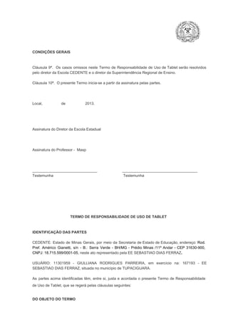CONDIÇÕES GERAIS

Cláusula  9ª.  Os   casos  omissos  neste  Termo  de  Responsabilidade  de  Uso  de  Tablet  serão  resolvidos
pelo diretor da Escola CEDENTE e o diretor da Superintendência Regional de Ensino.
Cláusula 10ª.  O presente Termo inicia­se a partir da assinatura pelas partes.

Local,                  de                   2013.

Assinatura do Diretor da Escola Estadual

Assinatura do Professor ­  Masp

_______________________________                        ____________________________________
Testemunha                                                                   Testemunha

TERMO DE RESPONSABILIDADE DE USO DE TABLET

IDENTIFICAÇÃO DAS PARTES

CEDENTE:  Estado  de  Minas  Gerais,  por  meio  da  Secretaria   de  Estado de  Educação,  endereço: Rod.
Pref.  Américo  Gianetti,   s/n  ­  B.:  Serra   Verde   ­  BH/MG  ­  Prédio  Minas  /11º  Andar  ­  CEP  31630­900,
CNPJ: 18.715.599/0001­05, neste ato representado pela EE SEBASTIAO DIAS FERRAZ.
USUÁRIO:  11301959  ­  GIULLIANA   RODRIGUES  PARREIRA,   em  exercício  na:  167193  ­  EE
SEBASTIAO DIAS FERRAZ, situada no município de TUPACIGUARA.
As  partes  acima  identificadas   têm,  entre  si,  justa  e  acordada  o  presente  Termo  de  Responsabilidade
de Uso de Tablet, que se regerá pelas cláusulas seguintes:

DO OBJETO DO TERMO

 