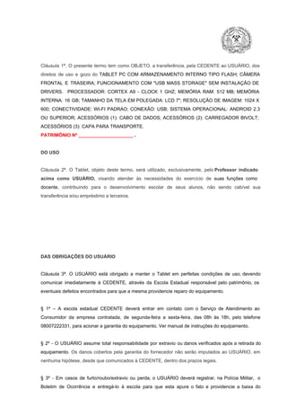 Cláusula  1ª.  O  presente  termo   tem  como  OBJETO,  a transferência,  pela CEDENTE ao  USUÁRIO, dos
direitos  de  uso  e  gozo  do  TABLET  PC  COM  ARMAZENAMENTO  INTERNO  TIPO  FLASH;  CÂMERA
FRONTAL  E  TRASEIRA;  FUNCIONAMENTO  COM   "USB  MASS  STORAGE"  SEM  INSTALAÇÃO  DE
DRIVERS.  PROCESSADOR:   CORTEX  A9  ­   CLOCK  1  GHZ;  MEMÓRIA  RAM:  512  MB;  MEMÓRIA
INTERNA:  16  GB;  TAMANHO DA  TELA EM  POLEGADA:  LCD  7";  RESOLUÇÃO  DE IMAGEM:  1024 X
600;   CONECTIVIDADE:  WI­FI  PADRAO;  CONEXÃO:  USB;  SISTEMA  OPERACIONAL:  ANDROID  2.3
OU  SUPERIOR;  ACESSÓRIOS  (1):  CABO  DE  DADOS;  ACESSÓRIOS  (2):  CARREGADOR  BIVOLT;
ACESSÓRIOS (3): CAPA PARA TRANSPORTE.
PATRIMÔNIO Nº _____________________ .

DO USO

Cláusula  2ª.  O  Tablet,  objeto  deste  termo,  será   utilizado,  exclusivamente,  pelo Professor  indicado
acima  como   USUÁRIO,  visando  atender  às   necessidades  do  exercício  de  suas  funções  como

docente,  contribuindo  para  o  desenvolvimento  escolar  de  seus  alunos,  não  sendo  cabível   sua
transferência e/ou empréstimo a terceiros.

DAS OBRIGAÇÕES DO USUÁRIO

Cláusula  3ª.  O  USUÁRIO  está  obrigado   a  manter  o  Tablet  em   perfeitas  condições  de  uso, devendo
comunicar  imediatamente  à  CEDENTE,  através  da  Escola  Estadual  responsável  pelo  patrimônio,  os
eventuais defeitos encontrados para que a mesma providencie reparo do equipamento.

§  1º  –  A  escola  estadual  CEDENTE   deverá   entrar  em  contato  com  o  Serviço  de  Atendimento  ao
Consumidor  da  empresa  contratada,  de  segunda­feira   a  sexta­feira,  das  08h  às   18h,  pelo  telefone
08007222331, para acionar a garantia do equipamento. Ver manual de instruções do equipamento.

§  2º  ­  O  USUÁRIO  assume   total  responsabilidade  por  extravio  ou danos verificados  após a retirada  do
equipamento.  Os  danos  cobertos  pela  garantia  do  fornecedor  não  serão  imputados  ao  USUÁRIO,  em
nenhuma hipótese, desde que comunicados à CEDENTE, dentro dos prazos legais.

§  3º  ­  Em  casos  de  furto/roubo/extravio  ou  perda,  o  USUÁRIO  deverá  registrar,  na  Polícia  Militar,  o
Boletim  de  Ocorrência  e  entregá­lo  à  escola  para  que  esta  apure  o  fato  e  providencie  a  baixa  do

 